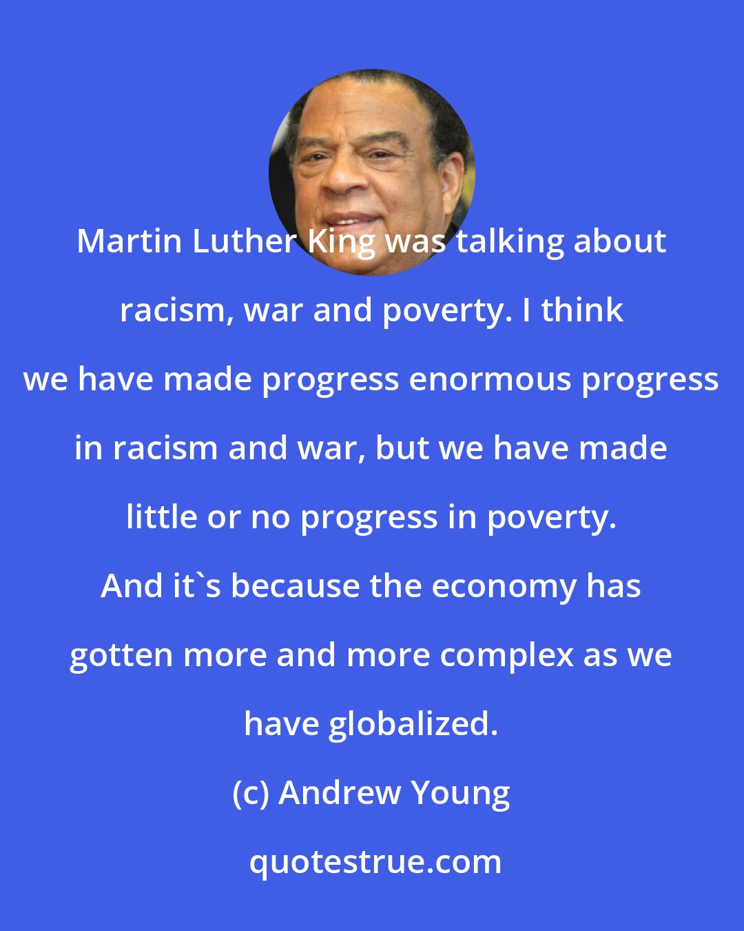 Andrew Young: Martin Luther King was talking about racism, war and poverty. I think we have made progress enormous progress in racism and war, but we have made little or no progress in poverty. And it's because the economy has gotten more and more complex as we have globalized.