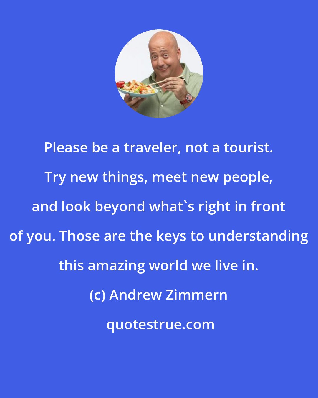 Andrew Zimmern: Please be a traveler, not a tourist. Try new things, meet new people, and look beyond what's right in front of you. Those are the keys to understanding this amazing world we live in.