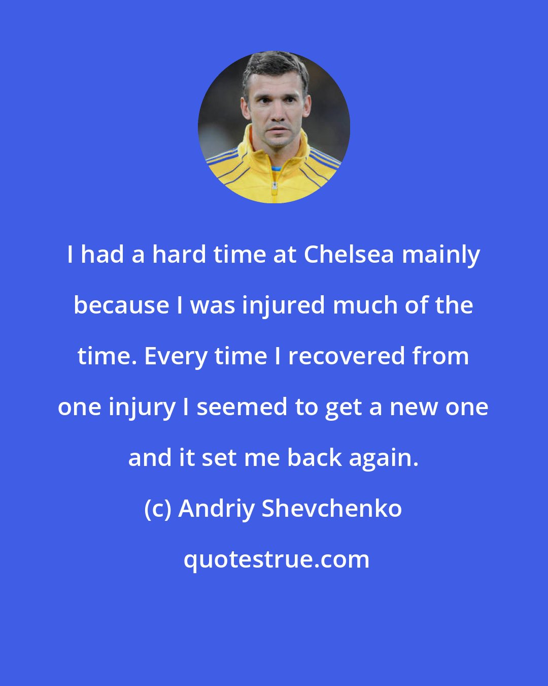 Andriy Shevchenko: I had a hard time at Chelsea mainly because I was injured much of the time. Every time I recovered from one injury I seemed to get a new one and it set me back again.