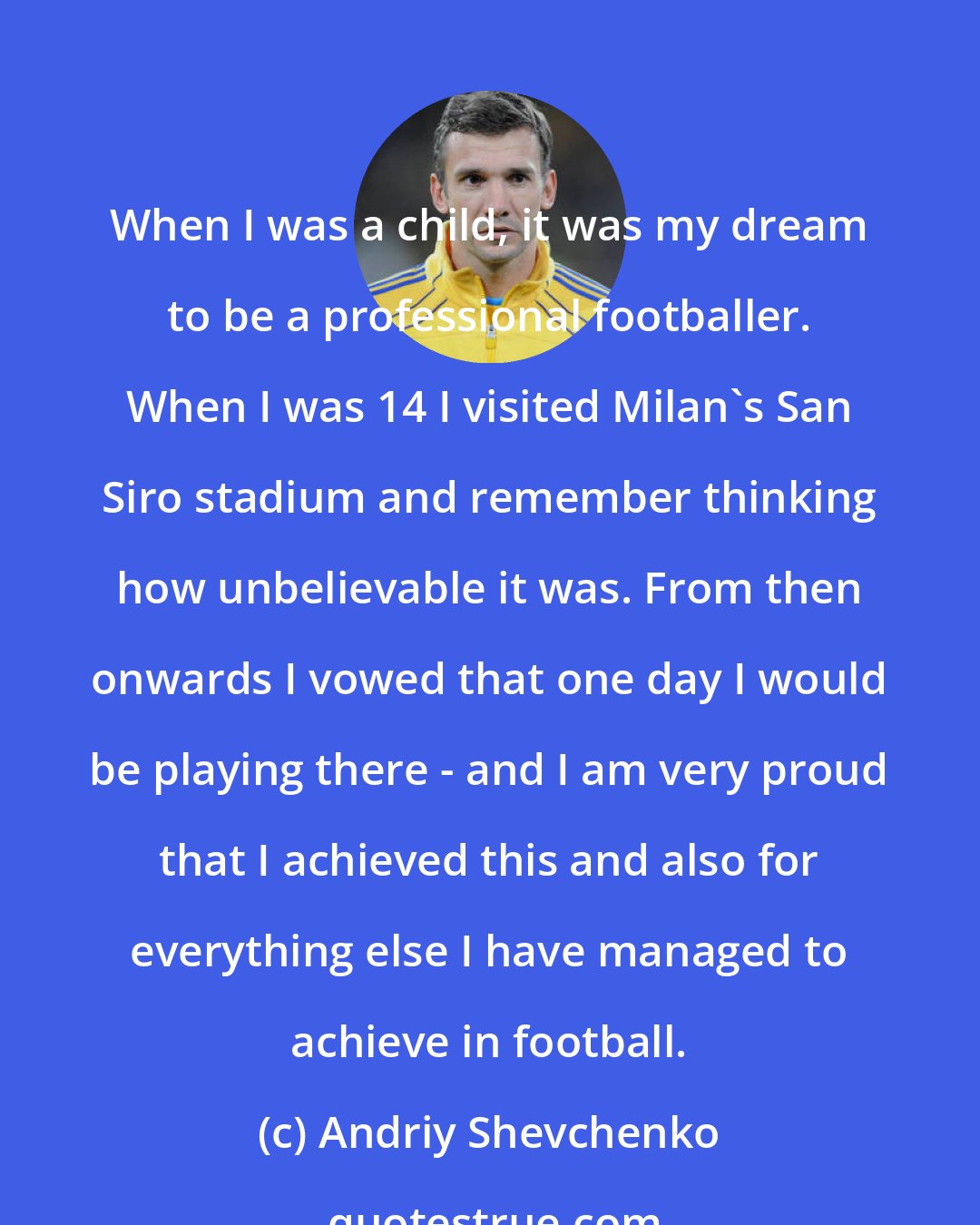 Andriy Shevchenko: When I was a child, it was my dream to be a professional footballer. When I was 14 I visited Milan's San Siro stadium and remember thinking how unbelievable it was. From then onwards I vowed that one day I would be playing there - and I am very proud that I achieved this and also for everything else I have managed to achieve in football.