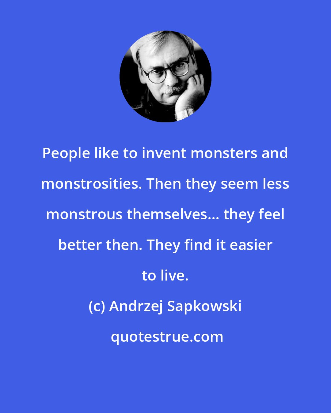 Andrzej Sapkowski: People like to invent monsters and monstrosities. Then they seem less monstrous themselves... they feel better then. They find it easier to live.