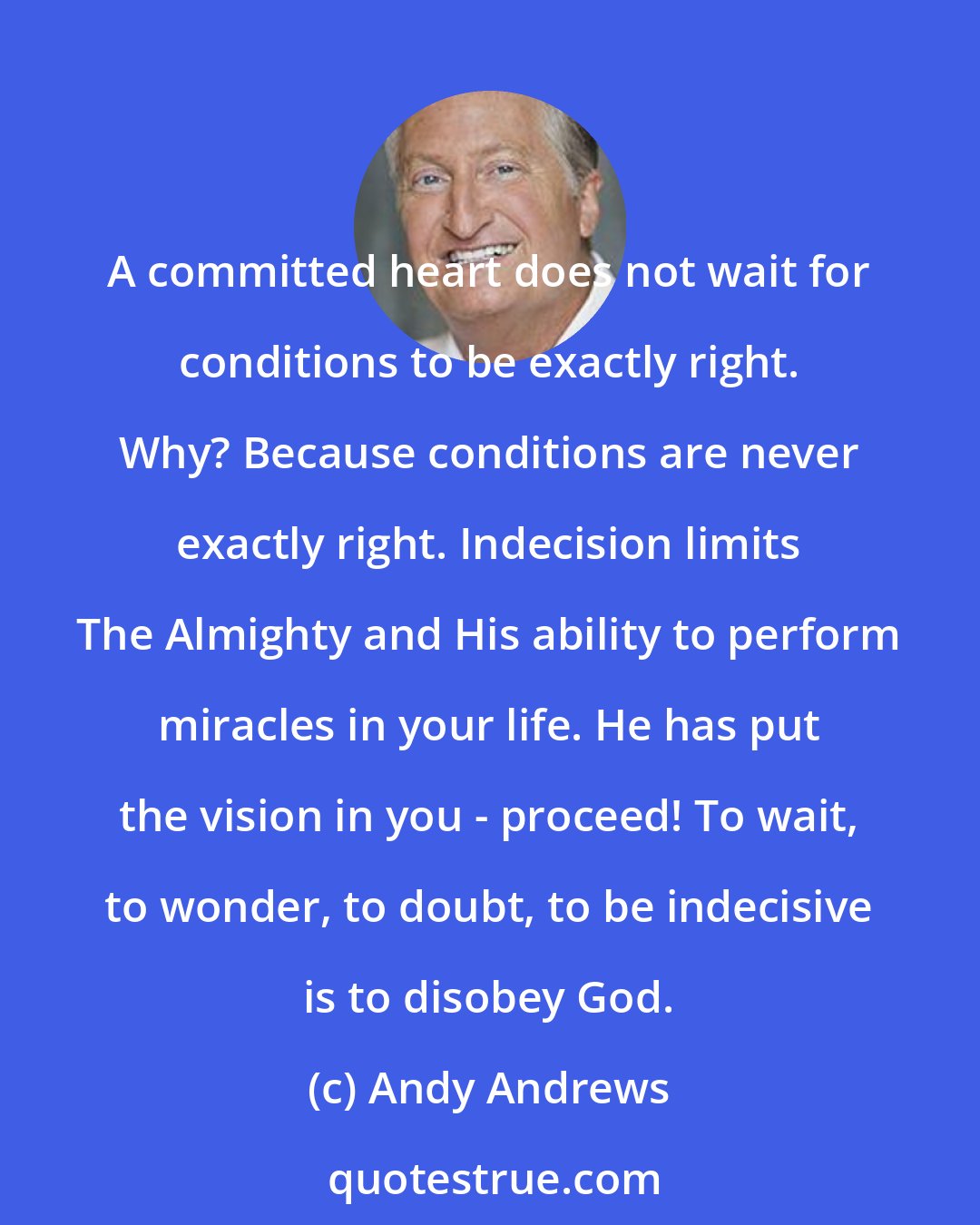 Andy Andrews: A committed heart does not wait for conditions to be exactly right. Why? Because conditions are never exactly right. Indecision limits The Almighty and His ability to perform miracles in your life. He has put the vision in you - proceed! To wait, to wonder, to doubt, to be indecisive is to disobey God.