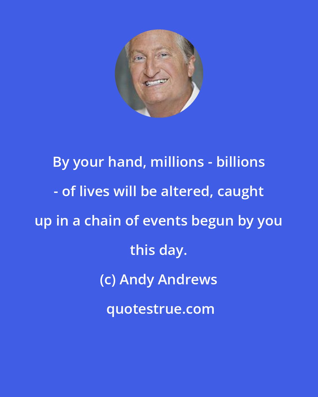 Andy Andrews: By your hand, millions - billions - of lives will be altered, caught up in a chain of events begun by you this day.