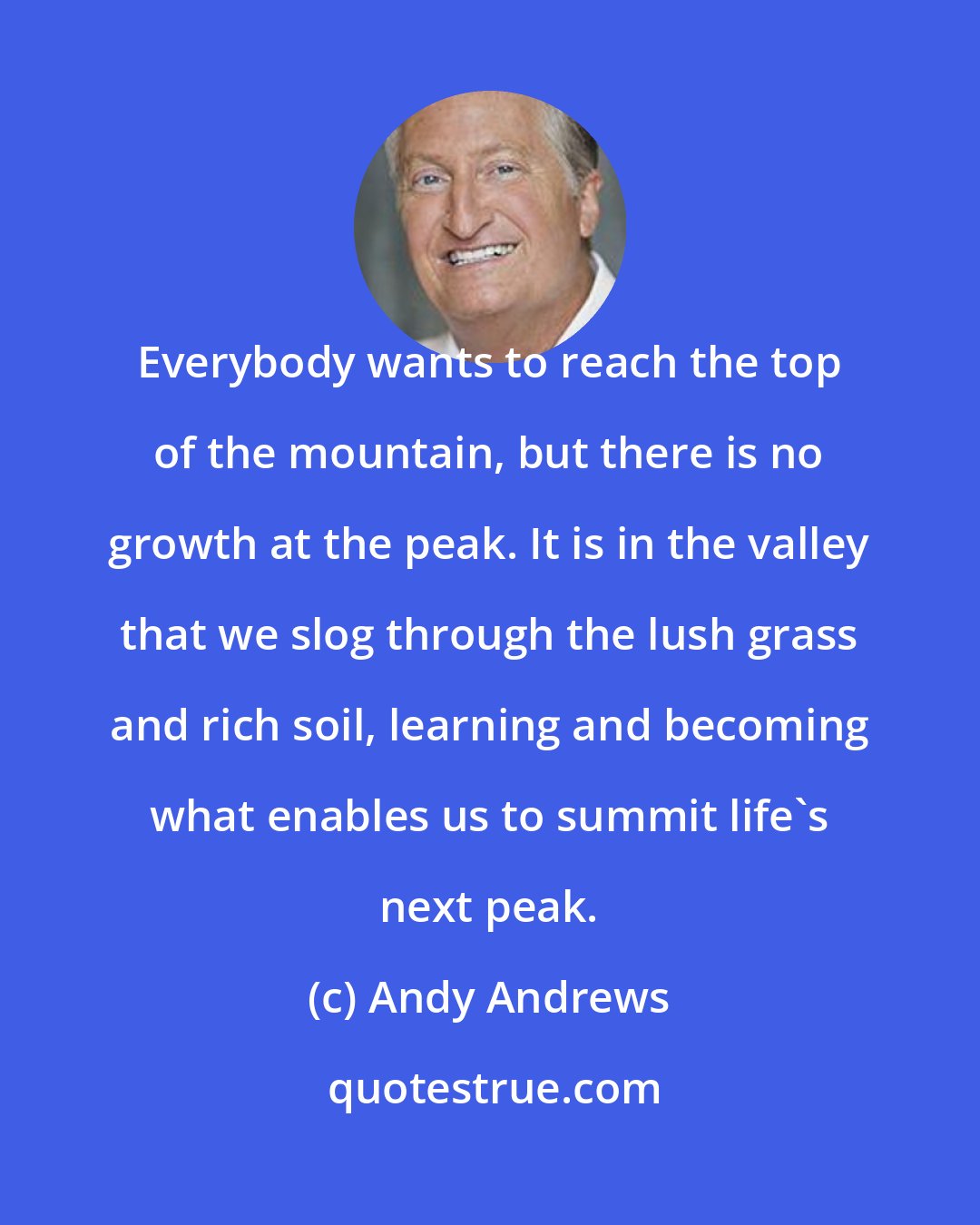 Andy Andrews: Everybody wants to reach the top of the mountain, but there is no growth at the peak. It is in the valley that we slog through the lush grass and rich soil, learning and becoming what enables us to summit life's next peak.