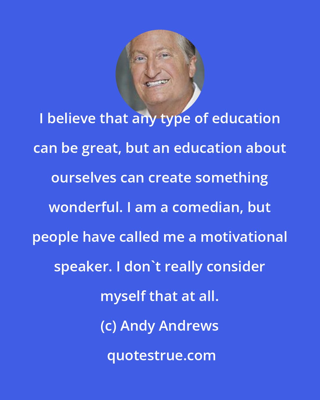 Andy Andrews: I believe that any type of education can be great, but an education about ourselves can create something wonderful. I am a comedian, but people have called me a motivational speaker. I don't really consider myself that at all.