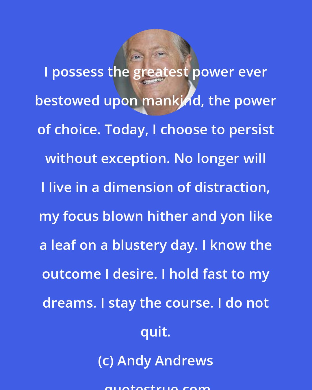 Andy Andrews: I possess the greatest power ever bestowed upon mankind, the power of choice. Today, I choose to persist without exception. No longer will I live in a dimension of distraction, my focus blown hither and yon like a leaf on a blustery day. I know the outcome I desire. I hold fast to my dreams. I stay the course. I do not quit.