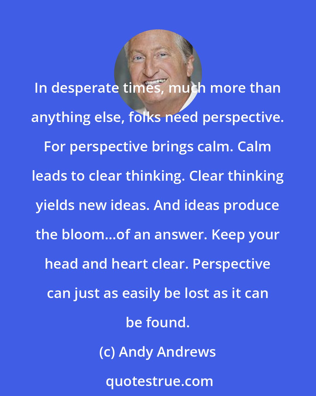 Andy Andrews: In desperate times, much more than anything else, folks need perspective. For perspective brings calm. Calm leads to clear thinking. Clear thinking yields new ideas. And ideas produce the bloom...of an answer. Keep your head and heart clear. Perspective can just as easily be lost as it can be found.