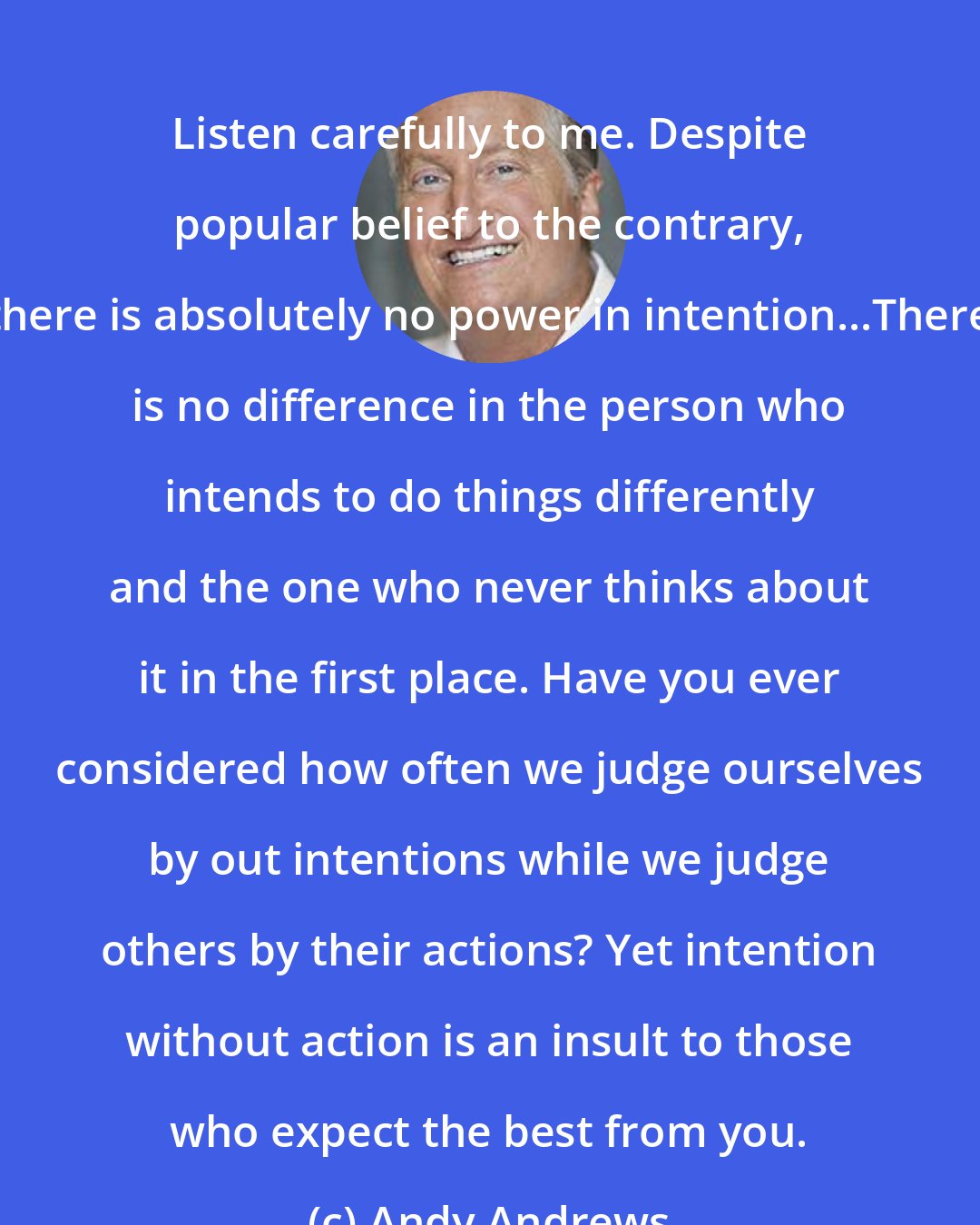 Andy Andrews: Listen carefully to me. Despite popular belief to the contrary, there is absolutely no power in intention...There is no difference in the person who intends to do things differently and the one who never thinks about it in the first place. Have you ever considered how often we judge ourselves by out intentions while we judge others by their actions? Yet intention without action is an insult to those who expect the best from you.