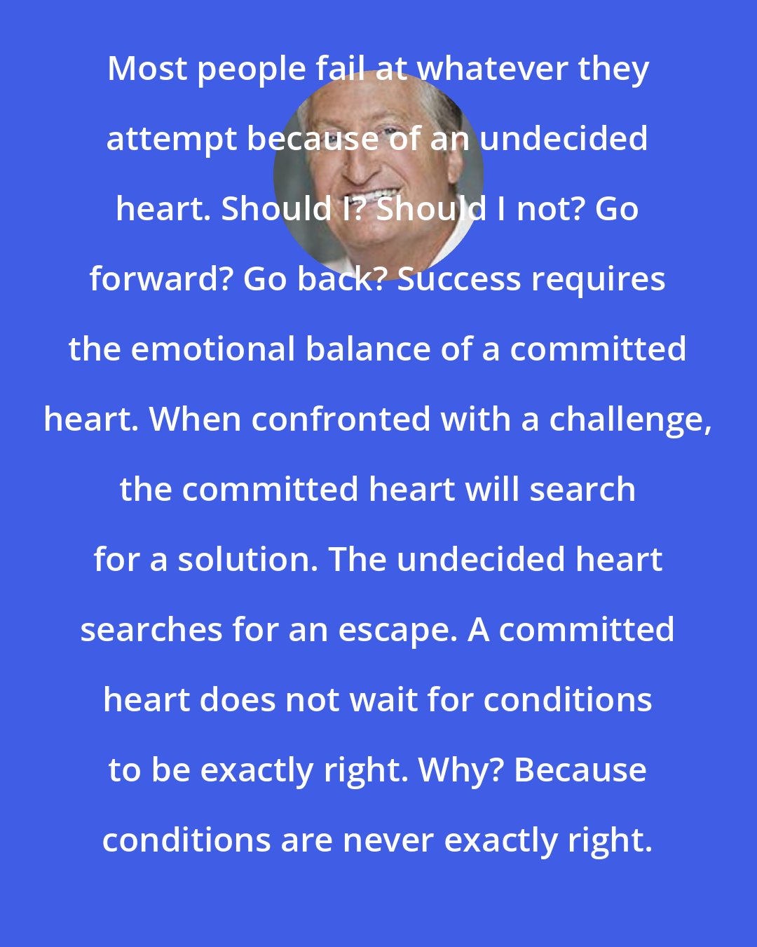 Andy Andrews: Most people fail at whatever they attempt because of an undecided heart. Should I? Should I not? Go forward? Go back? Success requires the emotional balance of a committed heart. When confronted with a challenge, the committed heart will search for a solution. The undecided heart searches for an escape. A committed heart does not wait for conditions to be exactly right. Why? Because conditions are never exactly right.