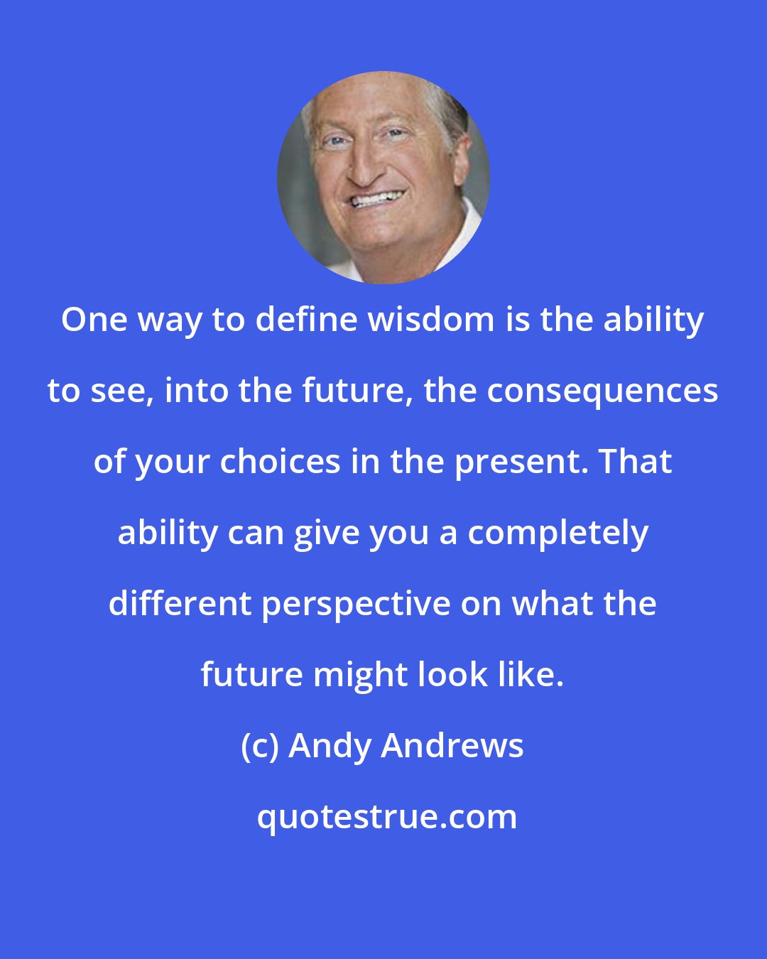 Andy Andrews: One way to define wisdom is the ability to see, into the future, the consequences of your choices in the present. That ability can give you a completely different perspective on what the future might look like.