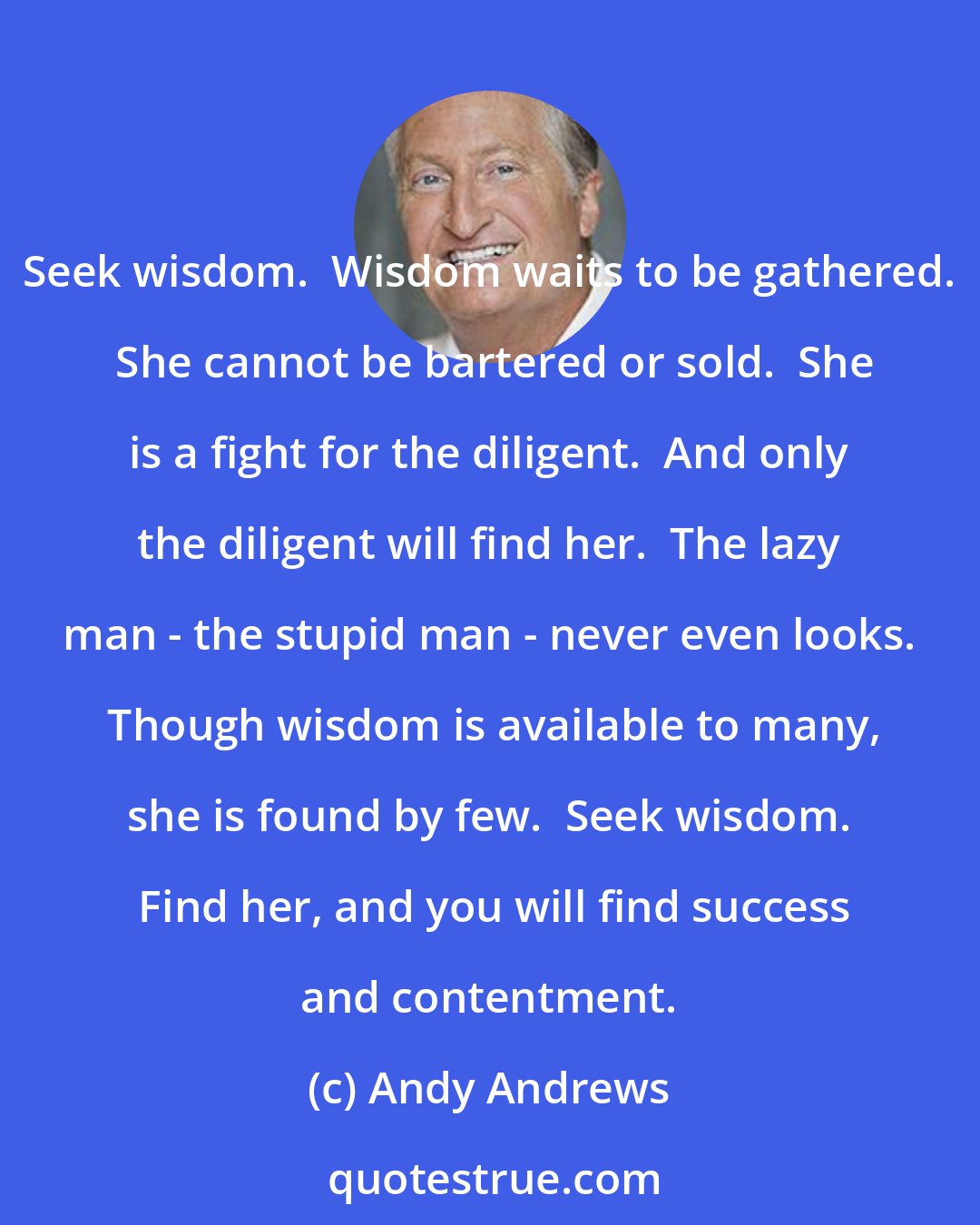 Andy Andrews: Seek wisdom.  Wisdom waits to be gathered.  She cannot be bartered or sold.  She is a fight for the diligent.  And only the diligent will find her.  The lazy man - the stupid man - never even looks.  Though wisdom is available to many, she is found by few.  Seek wisdom.  Find her, and you will find success and contentment.