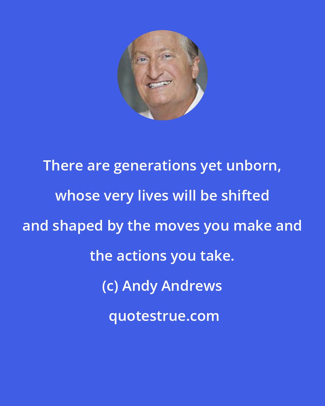 Andy Andrews: There are generations yet unborn, whose very lives will be shifted and shaped by the moves you make and the actions you take.