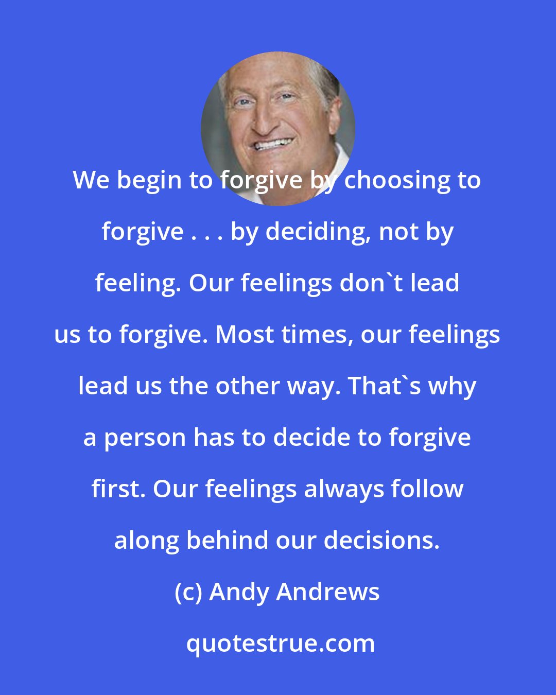 Andy Andrews: We begin to forgive by choosing to forgive . . . by deciding, not by feeling. Our feelings don't lead us to forgive. Most times, our feelings lead us the other way. That's why a person has to decide to forgive first. Our feelings always follow along behind our decisions.