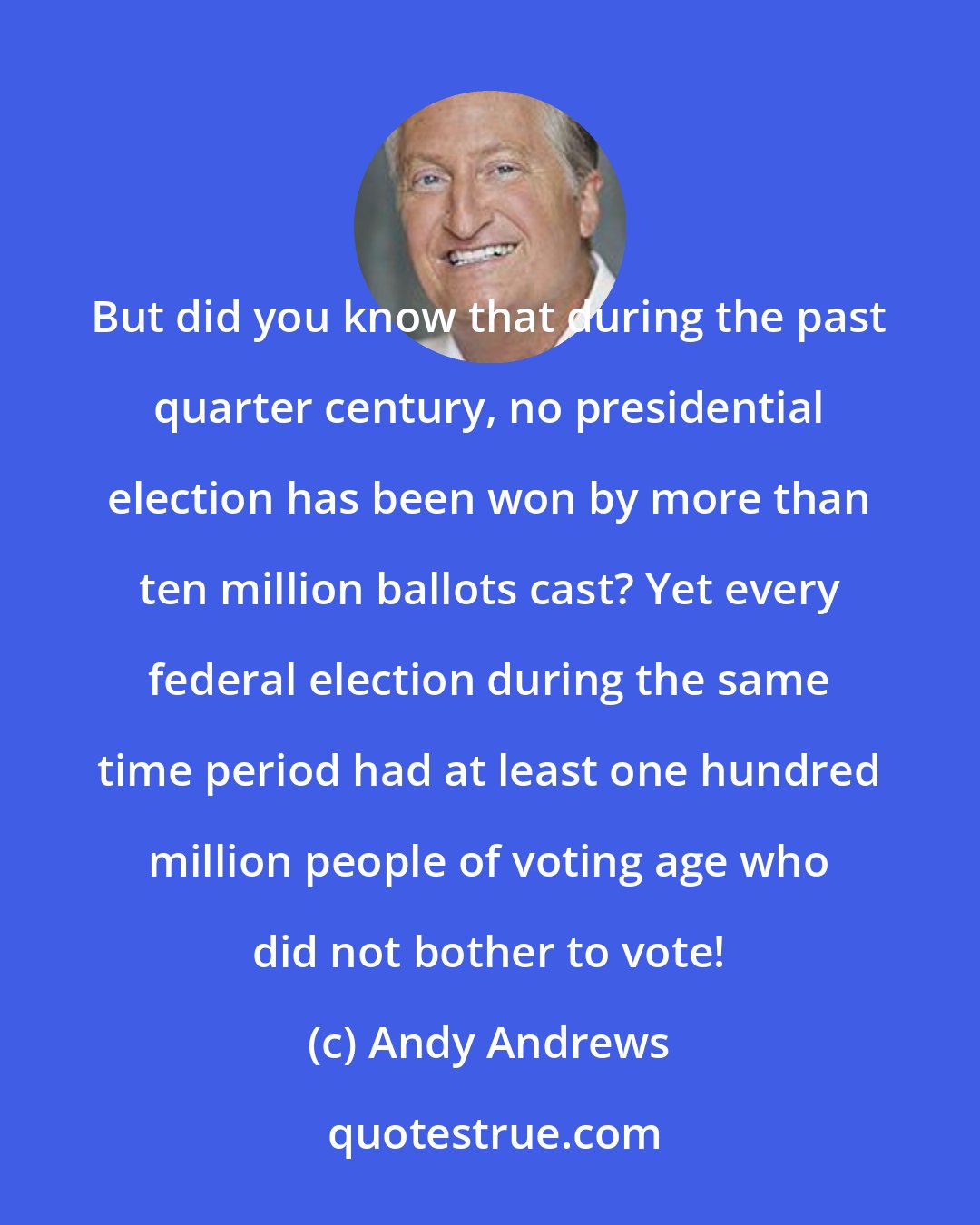 Andy Andrews: But did you know that during the past quarter century, no presidential election has been won by more than ten million ballots cast? Yet every federal election during the same time period had at least one hundred million people of voting age who did not bother to vote!