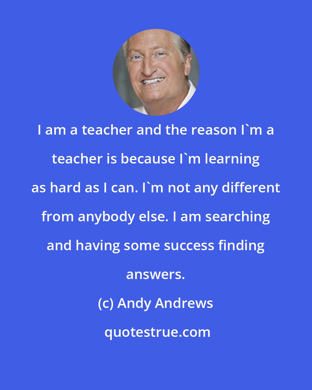 Andy Andrews: I am a teacher and the reason I'm a teacher is because I'm learning as hard as I can. I'm not any different from anybody else. I am searching and having some success finding answers.