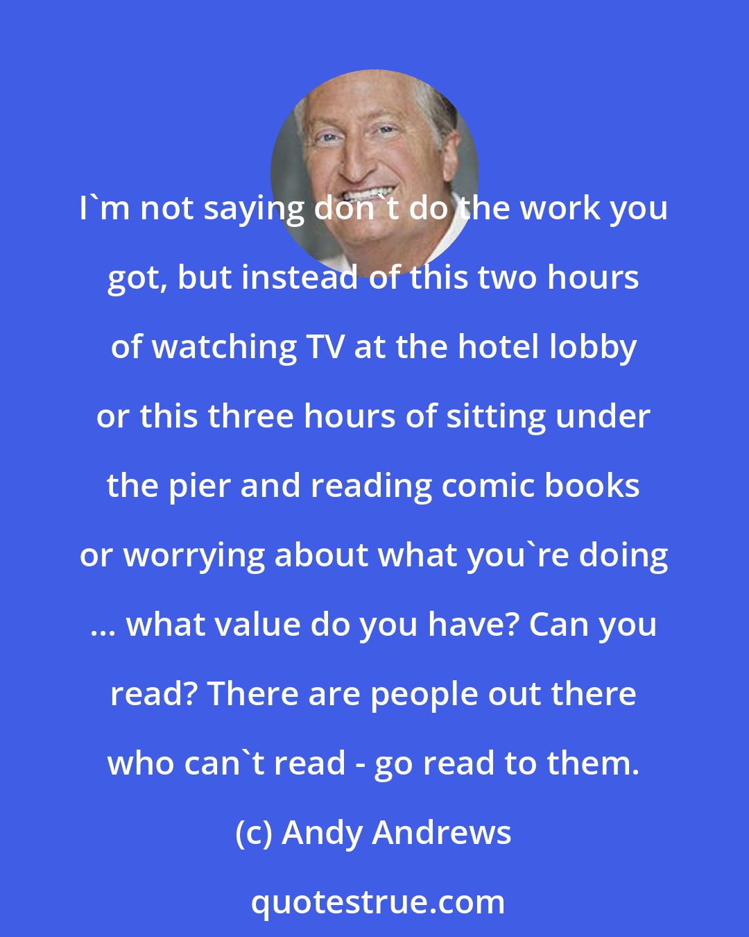 Andy Andrews: I'm not saying don't do the work you got, but instead of this two hours of watching TV at the hotel lobby or this three hours of sitting under the pier and reading comic books or worrying about what you're doing ... what value do you have? Can you read? There are people out there who can't read - go read to them.