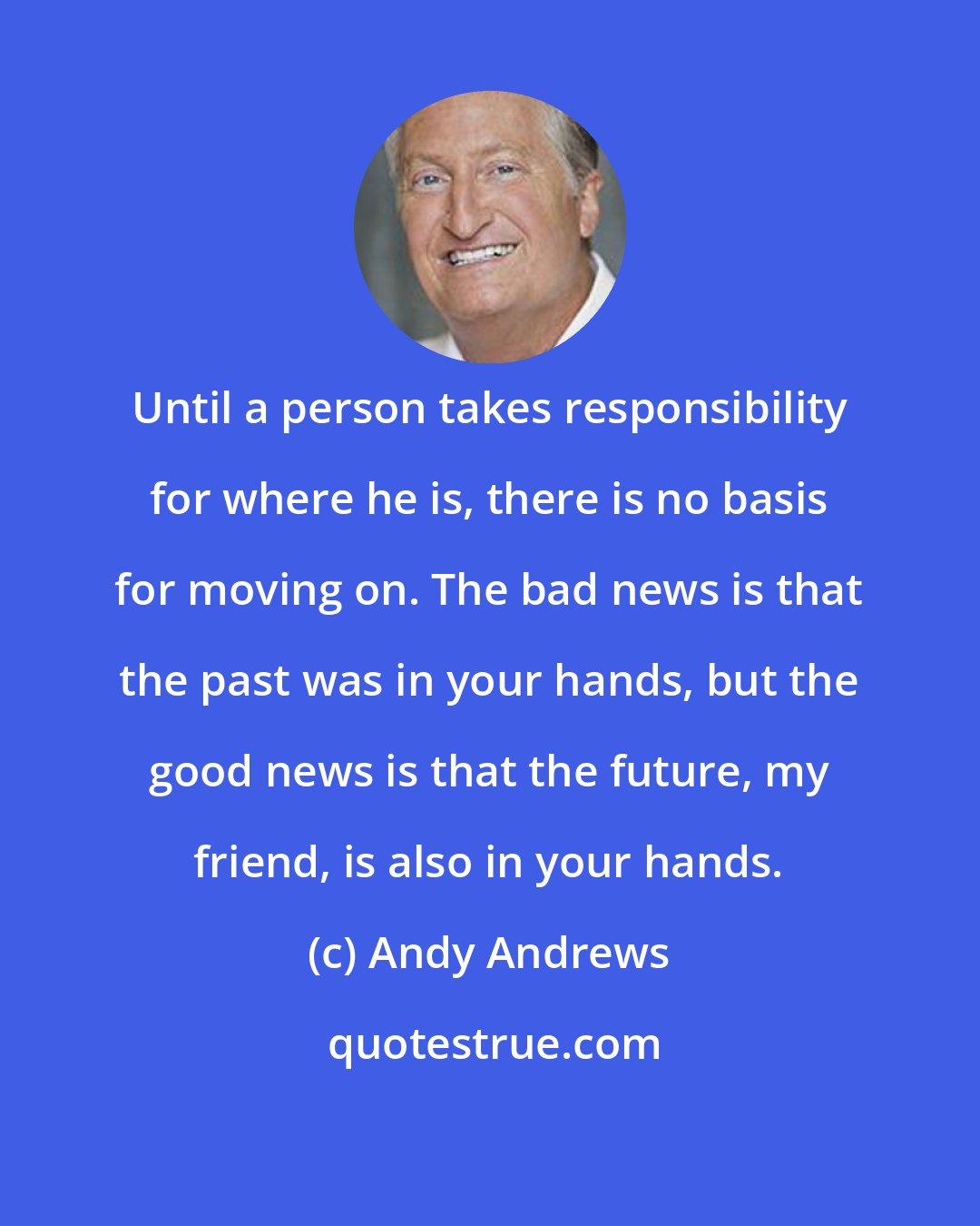 Andy Andrews: Until a person takes responsibility for where he is, there is no basis for moving on. The bad news is that the past was in your hands, but the good news is that the future, my friend, is also in your hands.