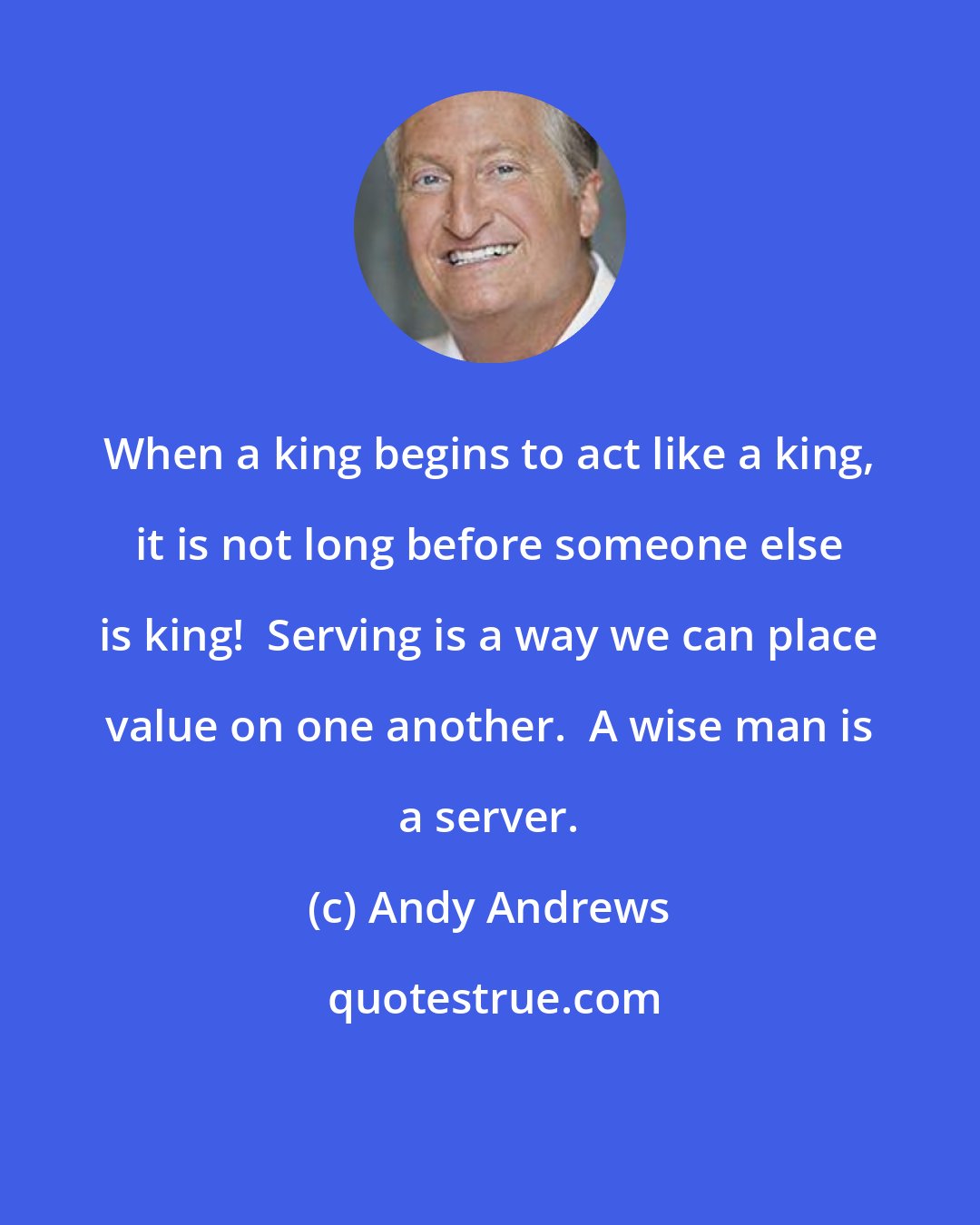 Andy Andrews: When a king begins to act like a king, it is not long before someone else is king!  Serving is a way we can place value on one another.  A wise man is a server.