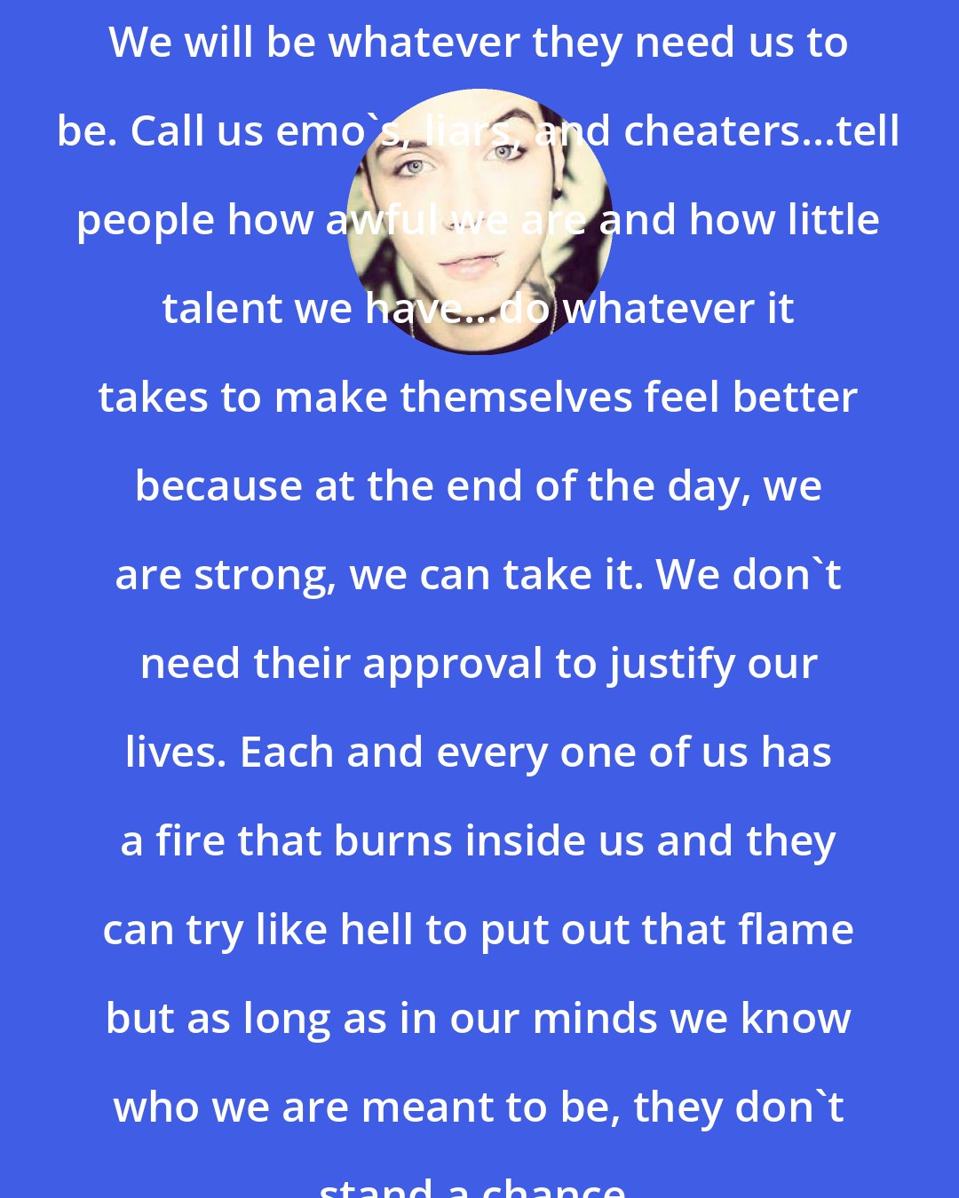 Andy Biersack: We will be whatever they need us to be. Call us emo's, liars, and cheaters...tell people how awful we are and how little talent we have...do whatever it takes to make themselves feel better because at the end of the day, we are strong, we can take it. We don't need their approval to justify our lives. Each and every one of us has a fire that burns inside us and they can try like hell to put out that flame but as long as in our minds we know who we are meant﻿ to be, they don't stand a chance.