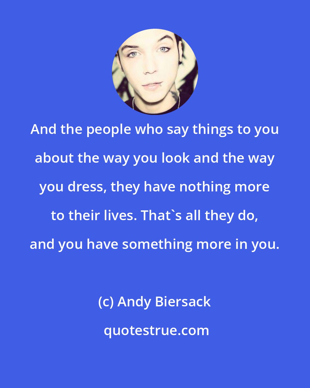 Andy Biersack: And the people who say things to you about the way you look and the way you dress, they have nothing more to their lives. That's all they do, and you have something more in you.