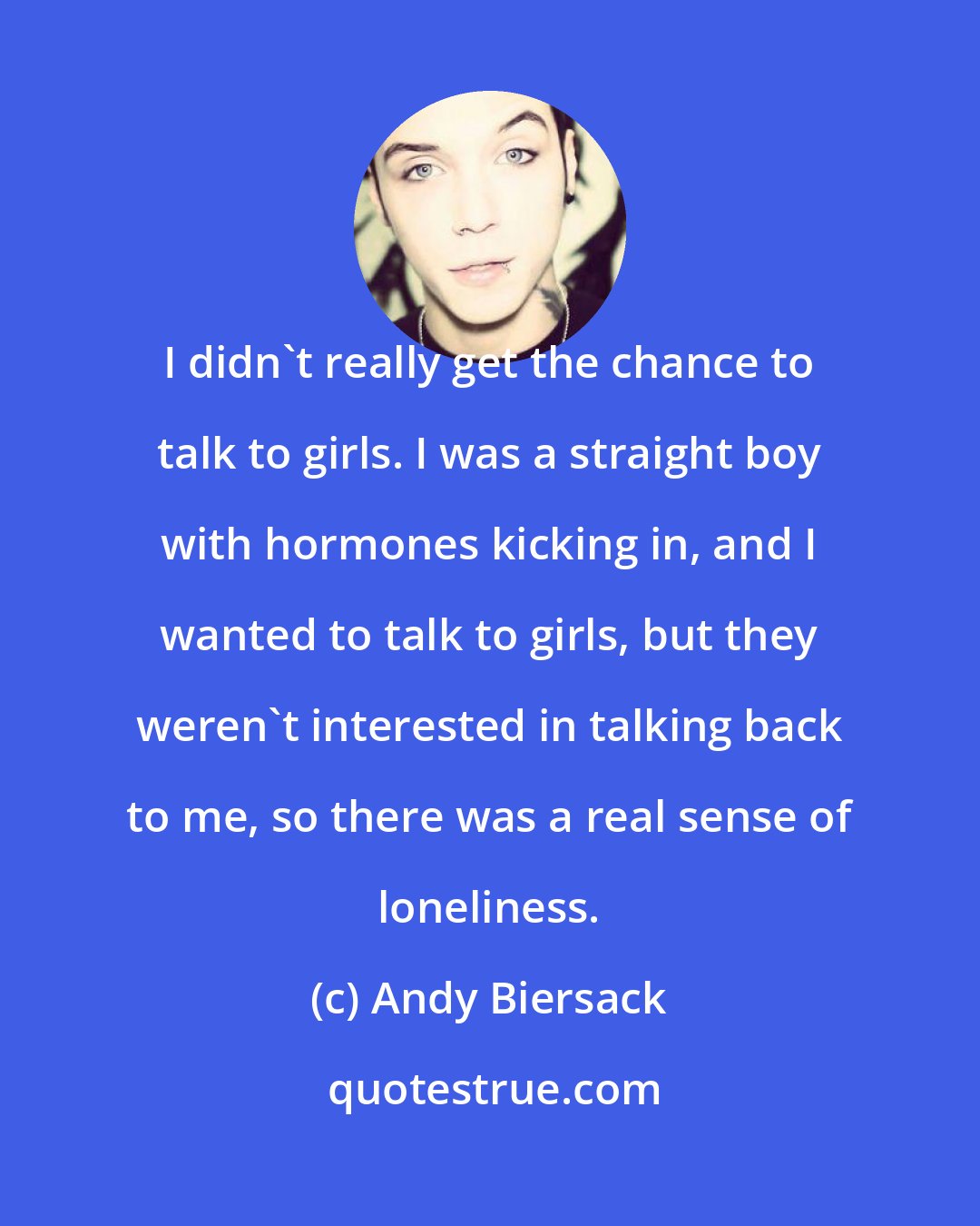 Andy Biersack: I didn't really get the chance to talk to girls. I was a straight boy with hormones kicking in, and I wanted to talk to girls, but they weren't interested in talking back to me, so there was a real sense of loneliness.