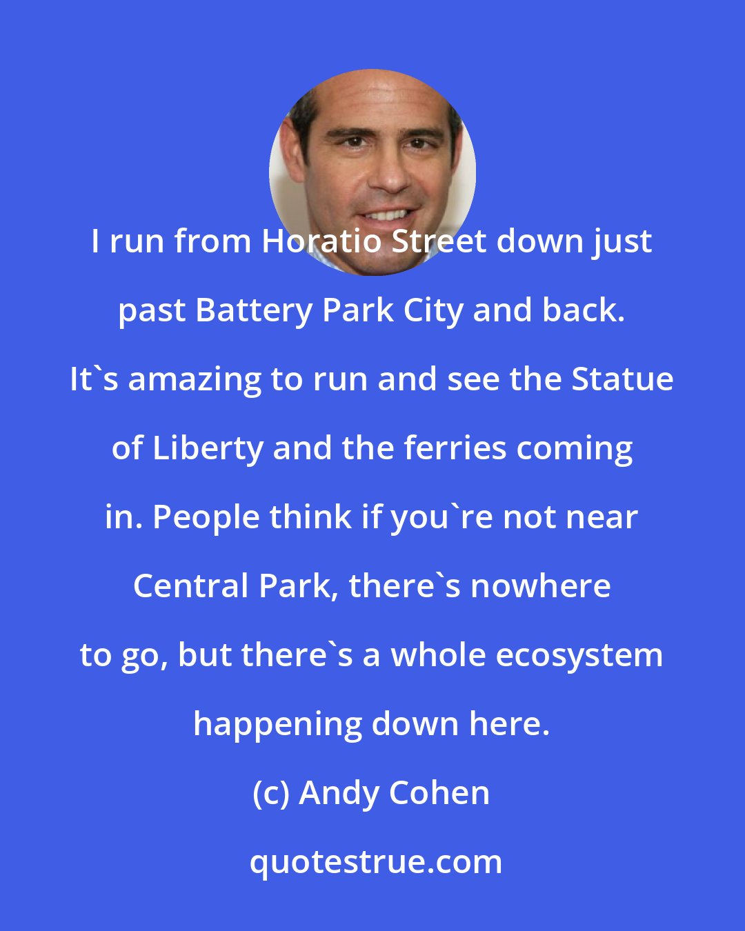 Andy Cohen: I run from Horatio Street down just past Battery Park City and back. It's amazing to run and see the Statue of Liberty and the ferries coming in. People think if you're not near Central Park, there's nowhere to go, but there's a whole ecosystem happening down here.