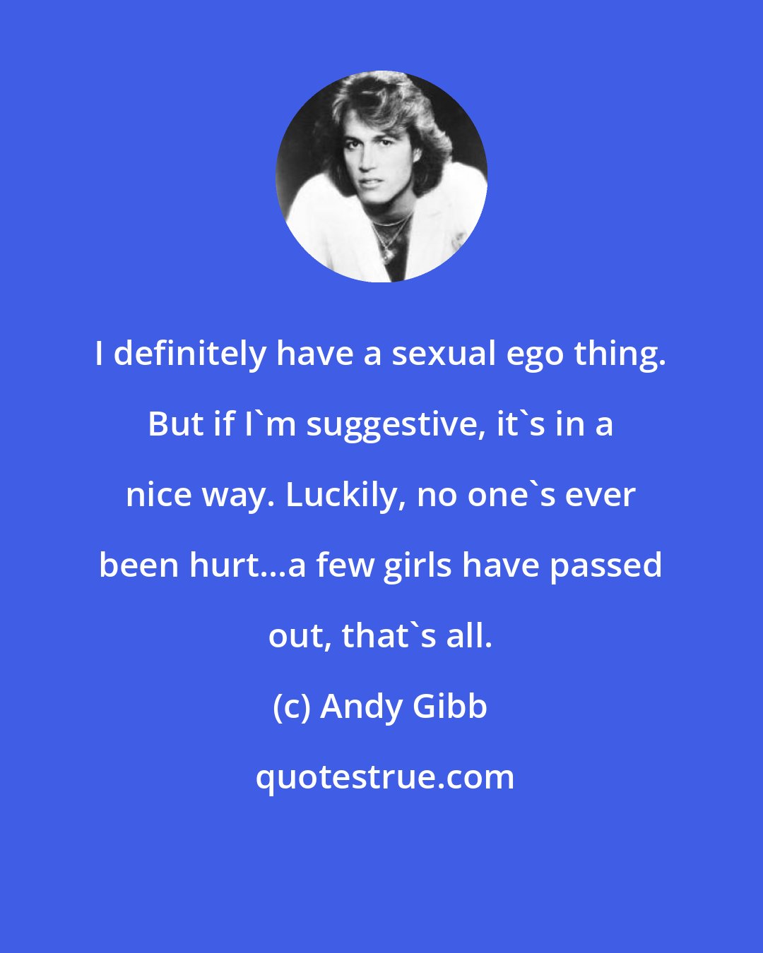 Andy Gibb: I definitely have a sexual ego thing. But if I'm suggestive, it's in a nice way. Luckily, no one's ever been hurt...a few girls have passed out, that's all.