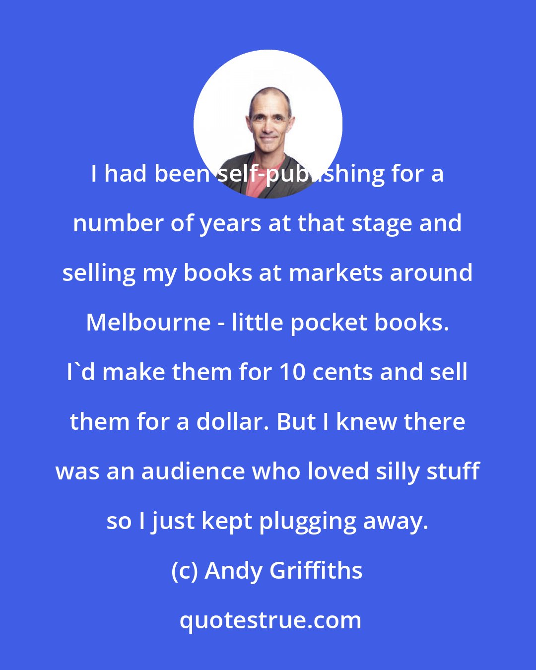 Andy Griffiths: I had been self-publishing for a number of years at that stage and selling my books at markets around Melbourne - little pocket books. I'd make them for 10 cents and sell them for a dollar. But I knew there was an audience who loved silly stuff so I just kept plugging away.