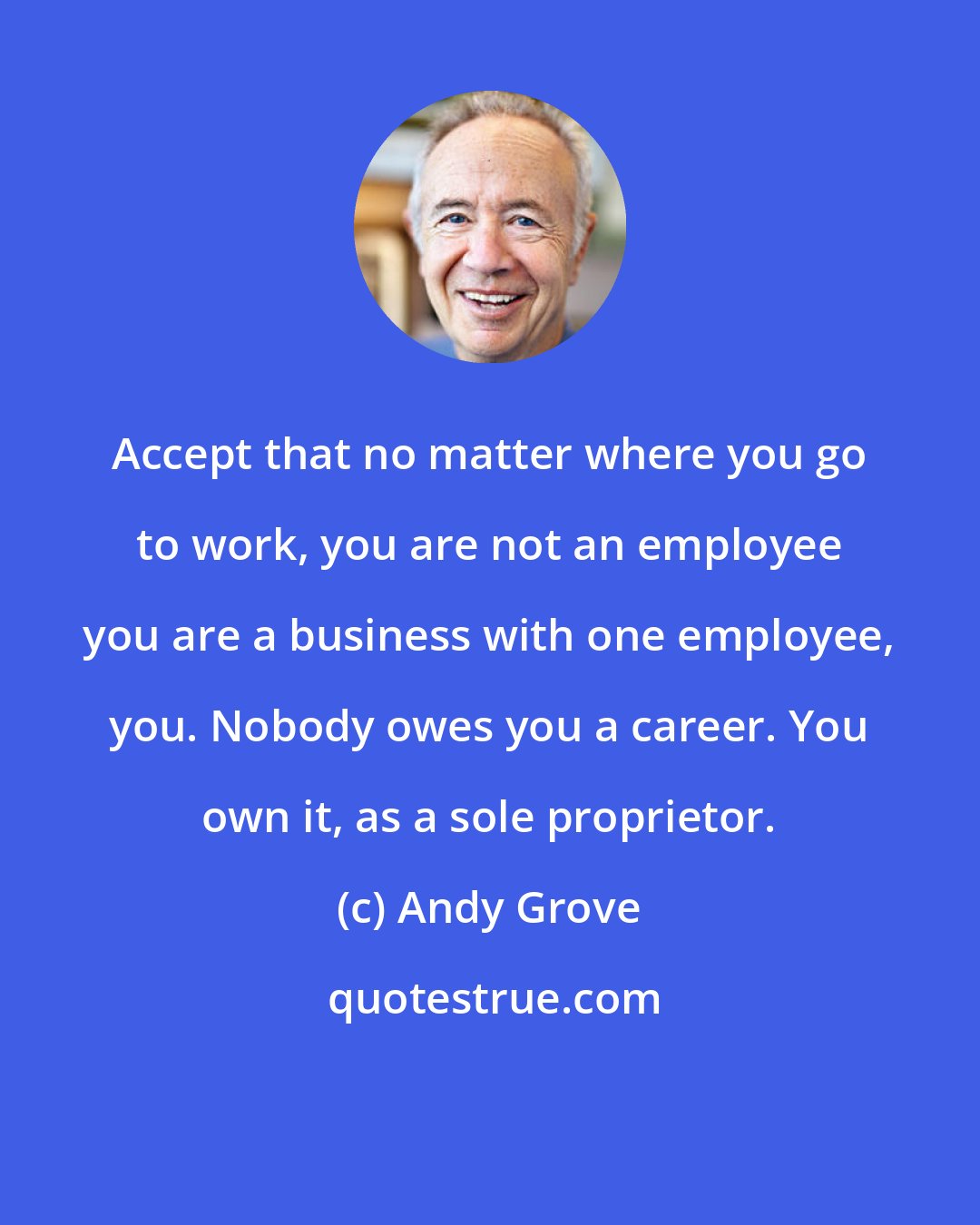 Andy Grove: Accept that no matter where you go to work, you are not an employee you are a business with one employee, you. Nobody owes you a career. You own it, as a sole proprietor.