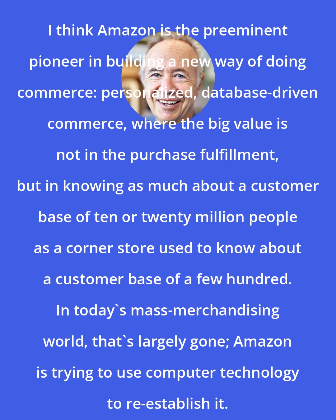 Andy Grove: I think Amazon is the preeminent pioneer in building a new way of doing commerce: personalized, database-driven commerce, where the big value is not in the purchase fulfillment, but in knowing as much about a customer base of ten or twenty million people as a corner store used to know about a customer base of a few hundred. In today's mass-merchandising world, that's largely gone; Amazon is trying to use computer technology to re-establish it.