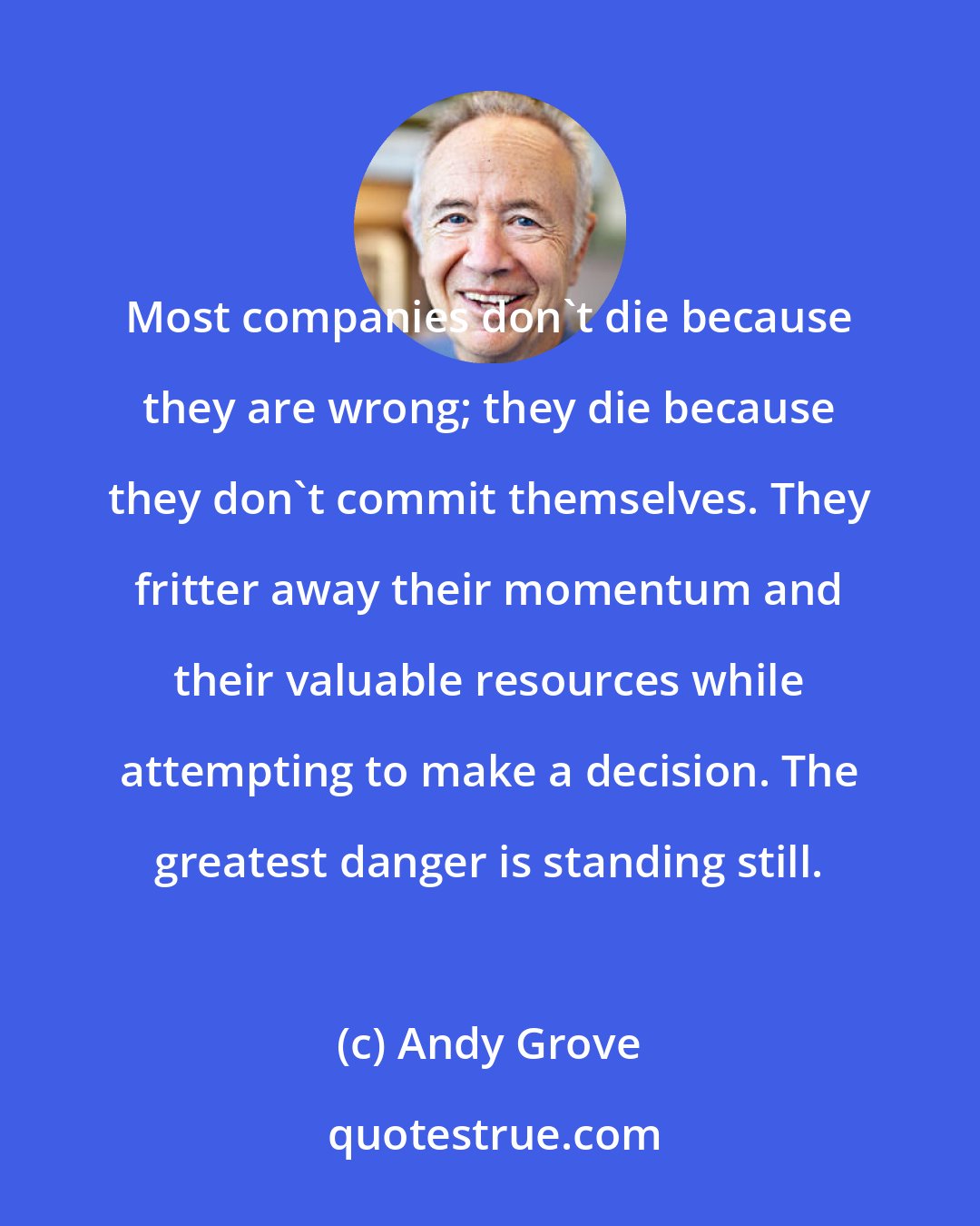 Andy Grove: Most companies don't die because they are wrong; they die because they don't commit themselves. They fritter away their momentum and their valuable resources while attempting to make a decision. The greatest danger is standing still.