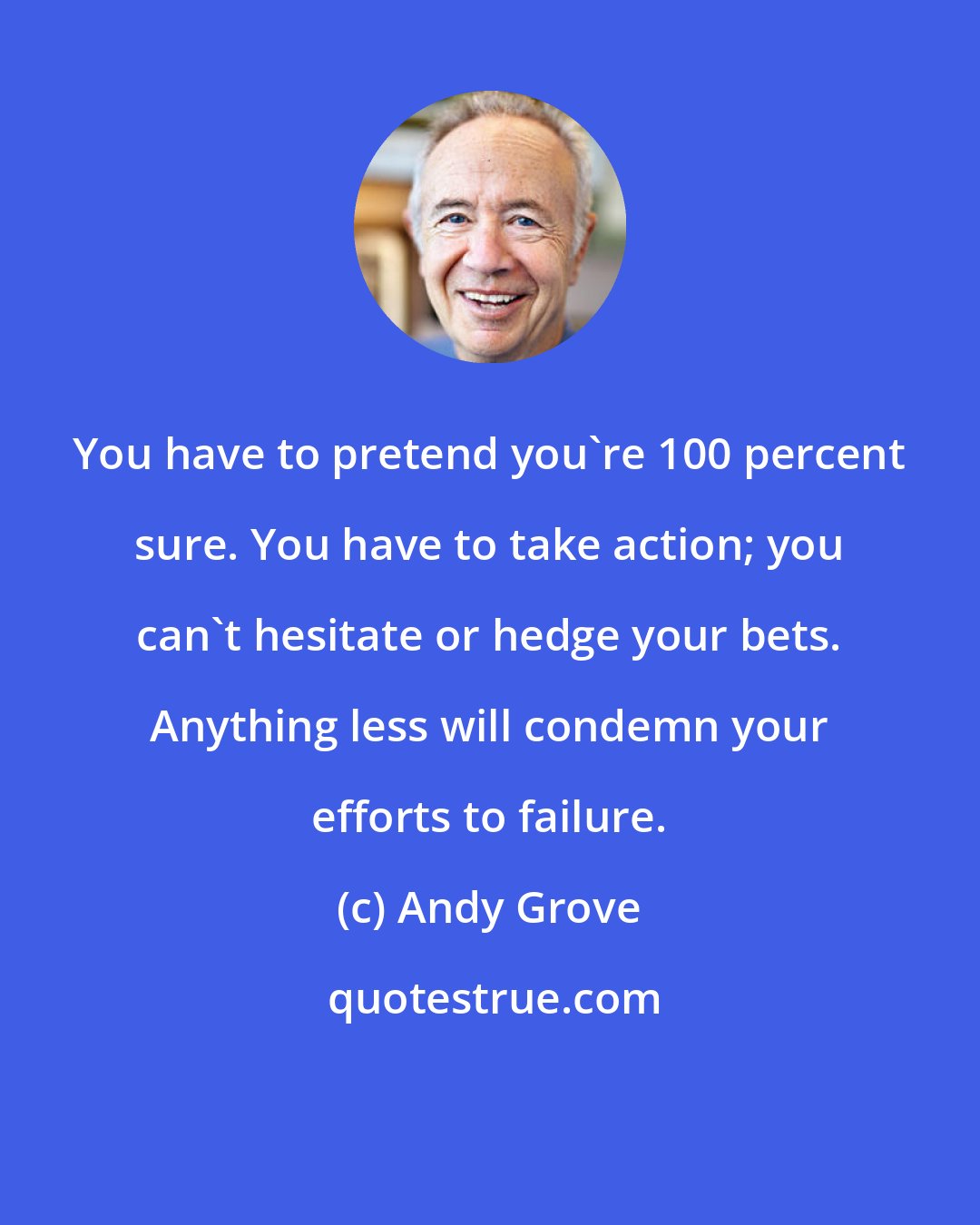 Andy Grove: You have to pretend you're 100 percent sure. You have to take action; you can't hesitate or hedge your bets. Anything less will condemn your efforts to failure.