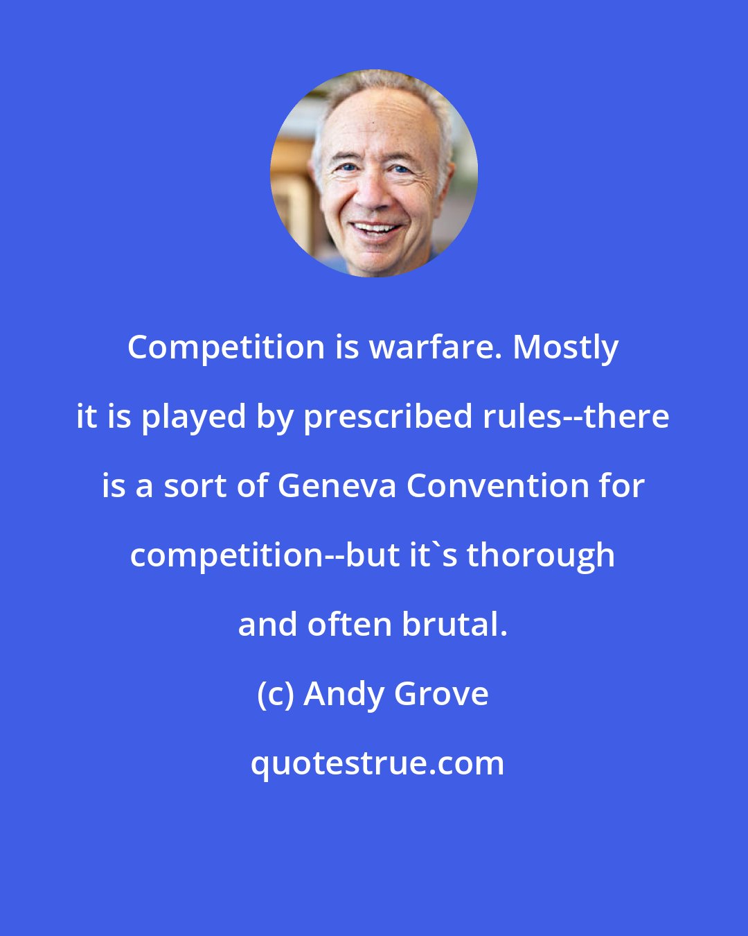 Andy Grove: Competition is warfare. Mostly it is played by prescribed rules--there is a sort of Geneva Convention for competition--but it's thorough and often brutal.