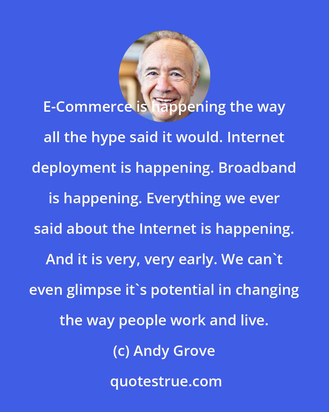 Andy Grove: E-Commerce is happening the way all the hype said it would. Internet deployment is happening. Broadband is happening. Everything we ever said about the Internet is happening. And it is very, very early. We can't even glimpse it's potential in changing the way people work and live.