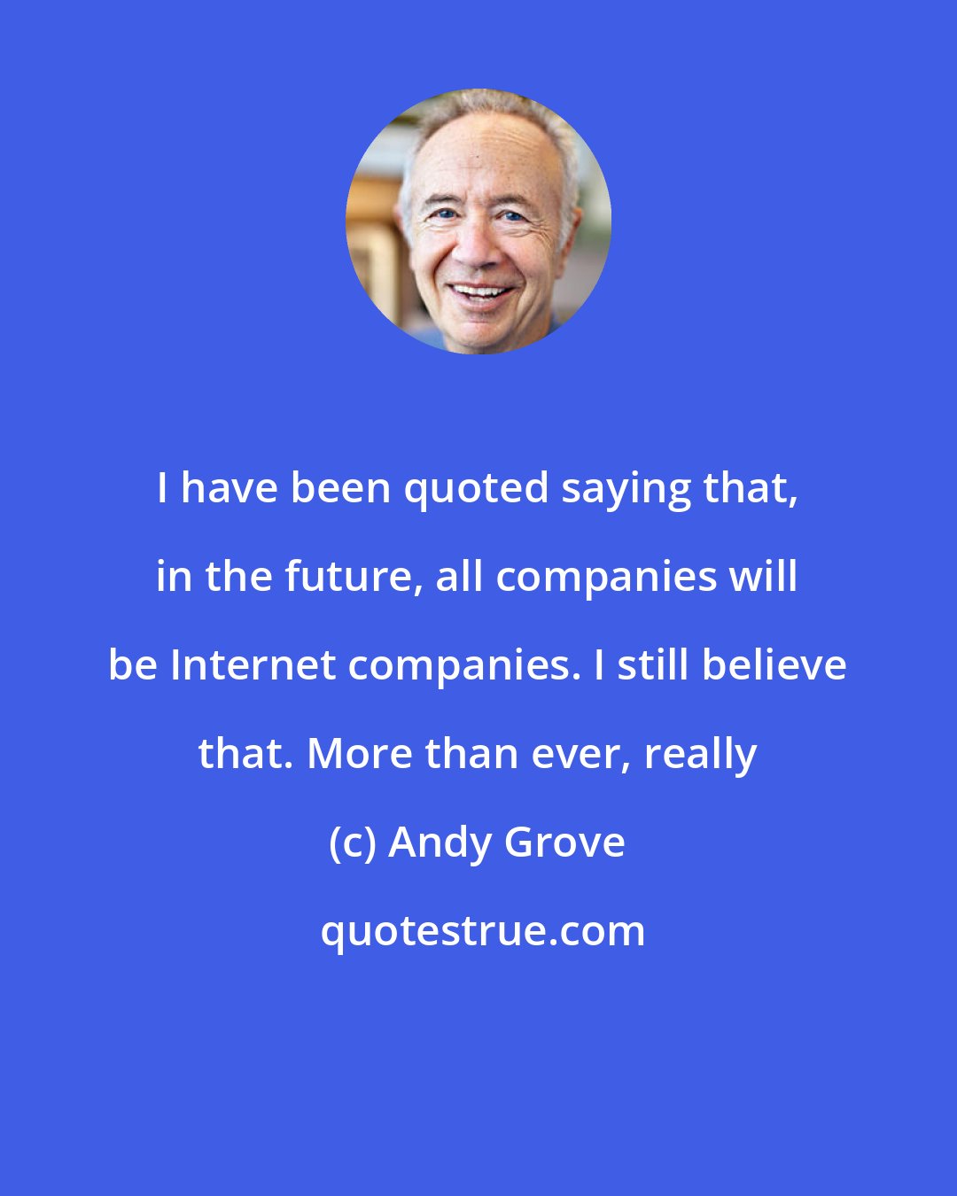 Andy Grove: I have been quoted saying that, in the future, all companies will be Internet companies. I still believe that. More than ever, really