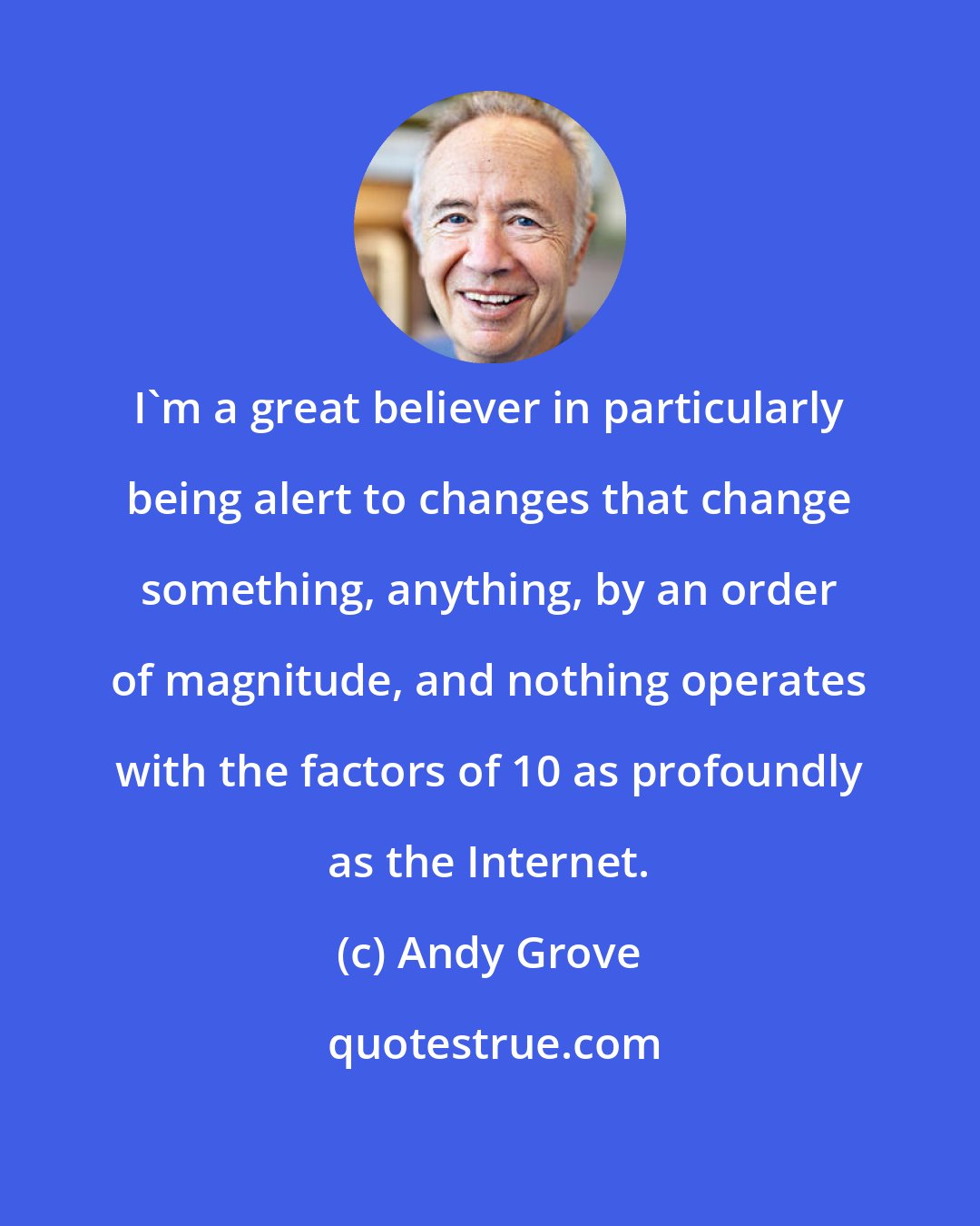 Andy Grove: I'm a great believer in particularly being alert to changes that change something, anything, by an order of magnitude, and nothing operates with the factors of 10 as profoundly as the Internet.