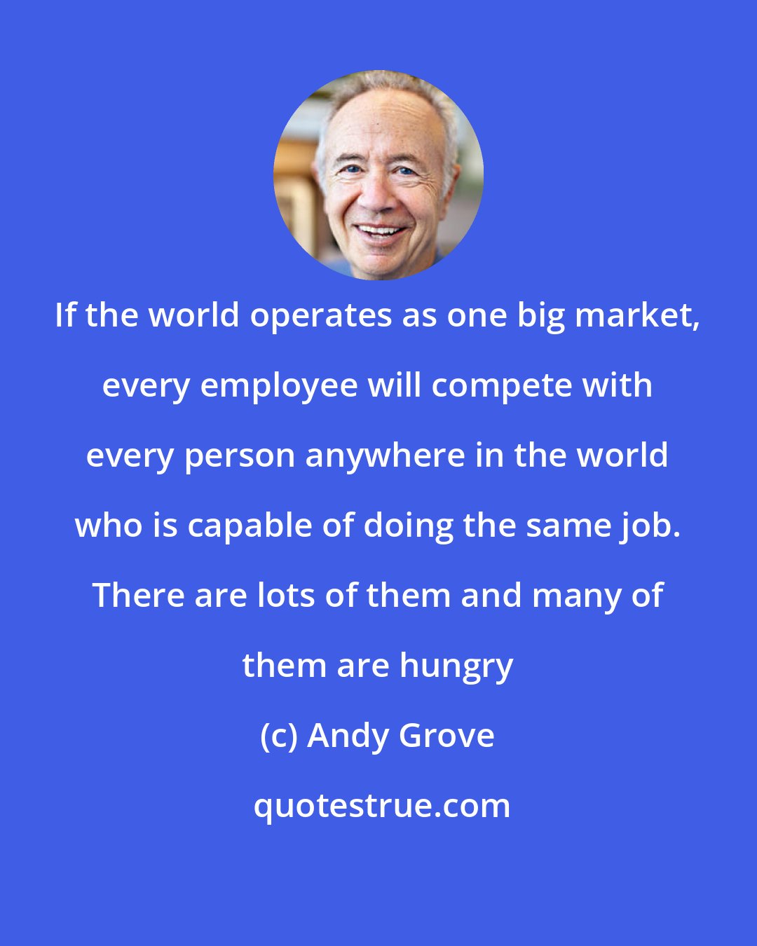 Andy Grove: If the world operates as one big market, every employee will compete with every person anywhere in the world who is capable of doing the same job. There are lots of them and many of them are hungry