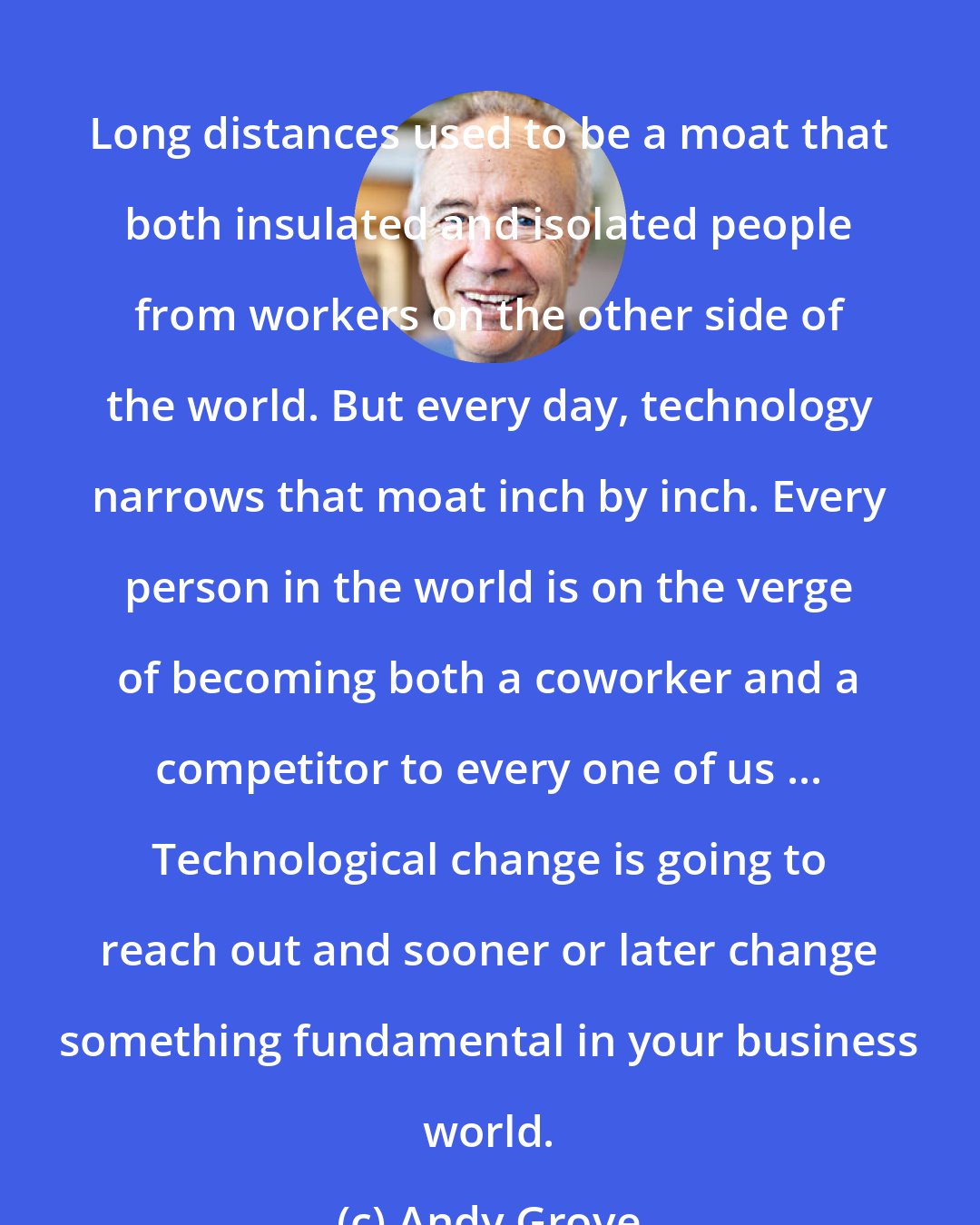 Andy Grove: Long distances used to be a moat that both insulated and isolated people from workers on the other side of the world. But every day, technology narrows that moat inch by inch. Every person in the world is on the verge of becoming both a coworker and a competitor to every one of us ... Technological change is going to reach out and sooner or later change something fundamental in your business world.