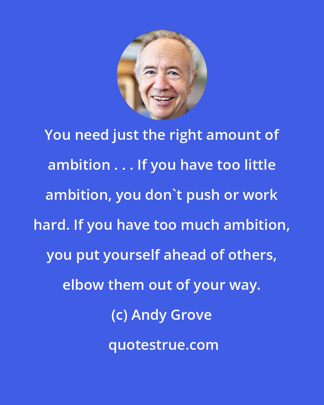 Andy Grove: You need just the right amount of ambition . . . If you have too little ambition, you don't push or work hard. If you have too much ambition, you put yourself ahead of others, elbow them out of your way.