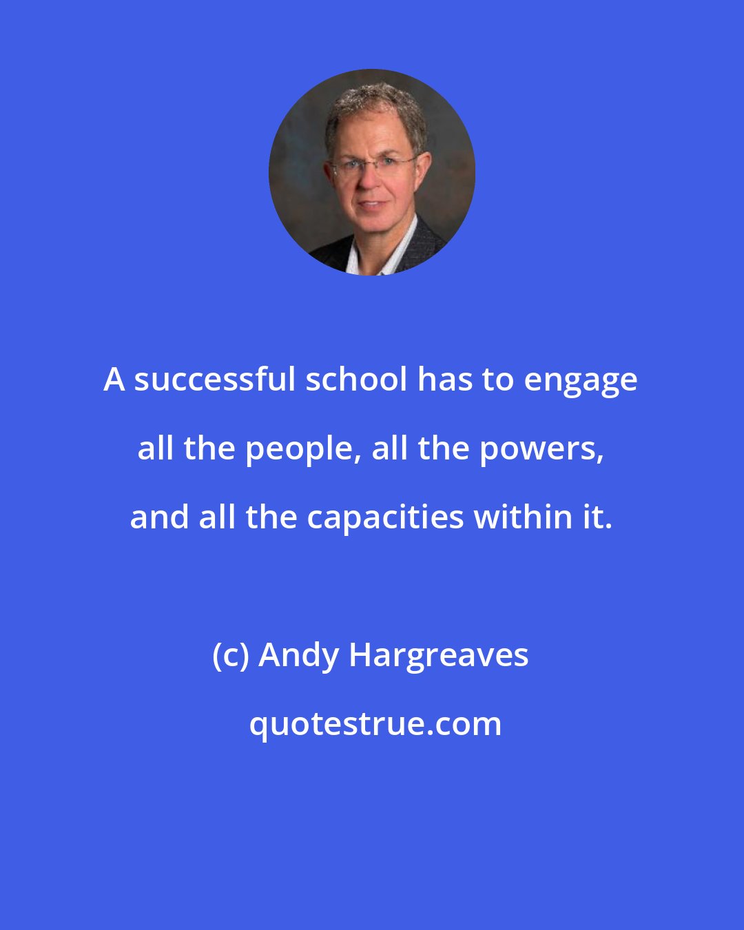 Andy Hargreaves: A successful school has to engage all the people, all the powers, and all the capacities within it.