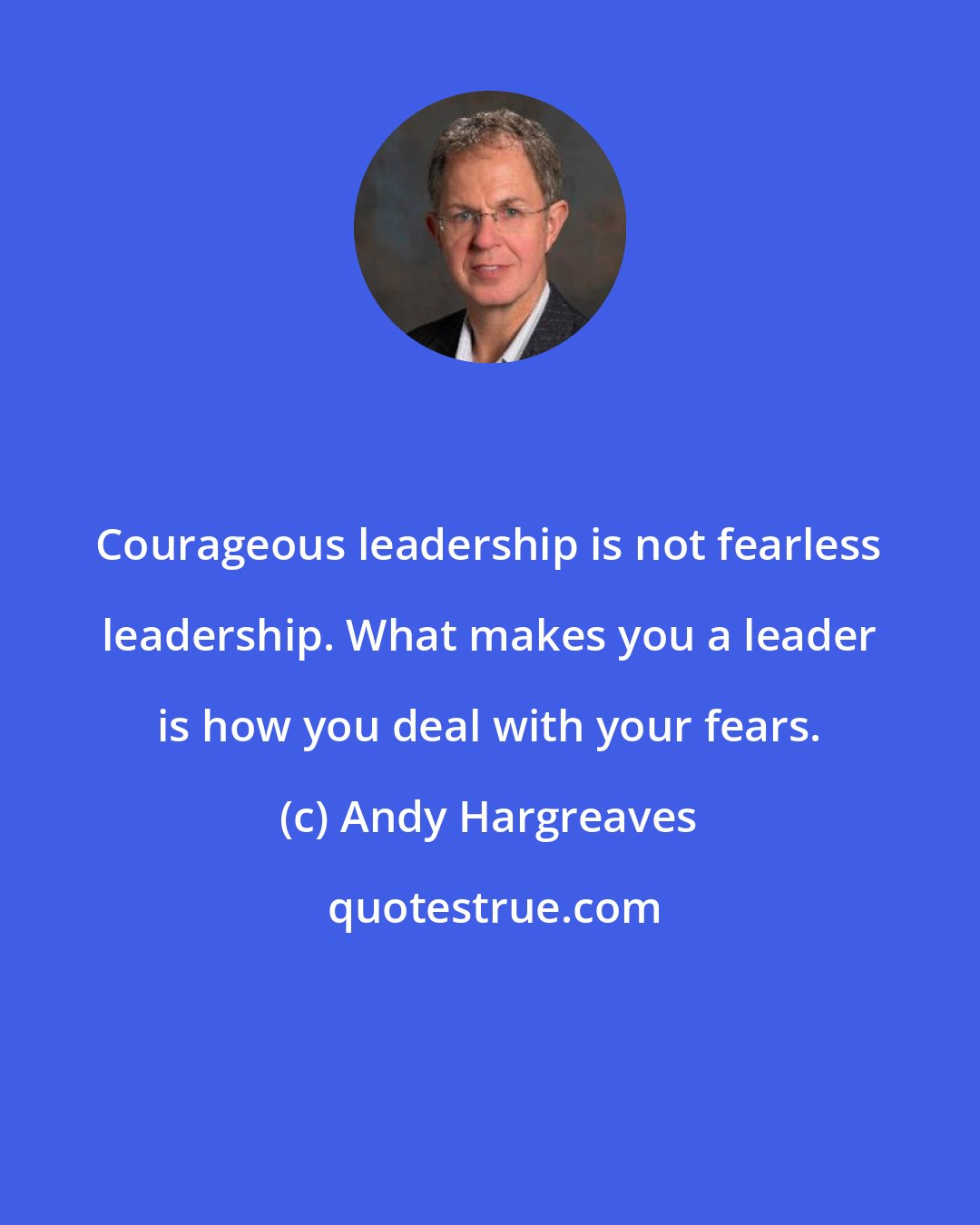 Andy Hargreaves: Courageous leadership is not fearless leadership. What makes you a leader is how you deal with your fears.