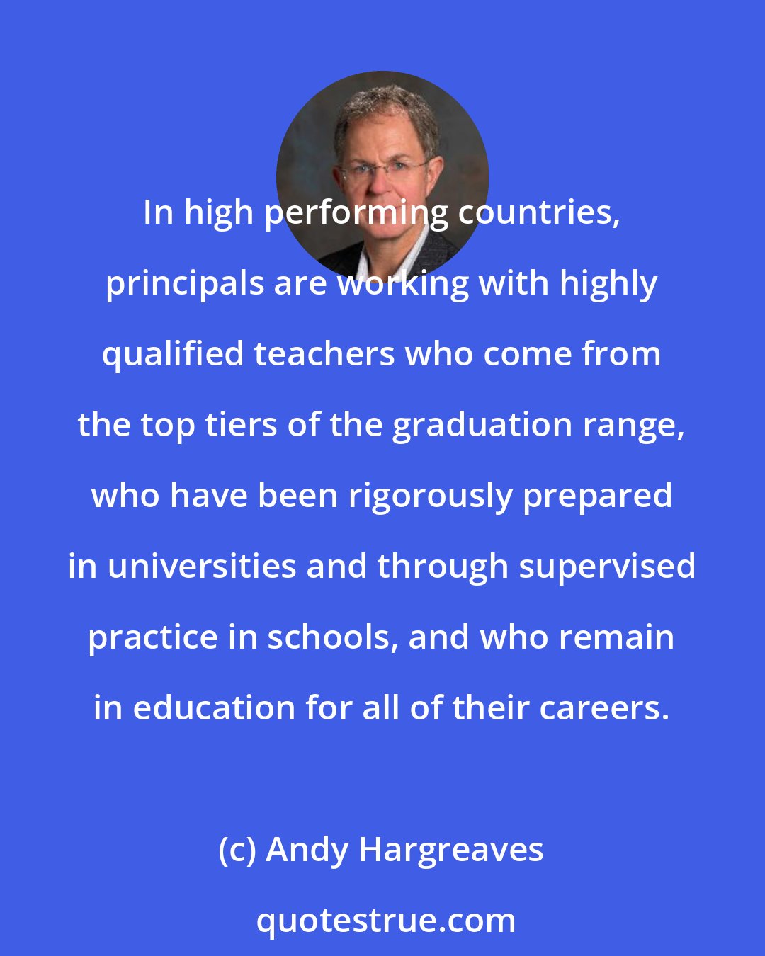 Andy Hargreaves: In high performing countries, principals are working with highly qualified teachers who come from the top tiers of the graduation range, who have been rigorously prepared in universities and through supervised practice in schools, and who remain in education for all of their careers.