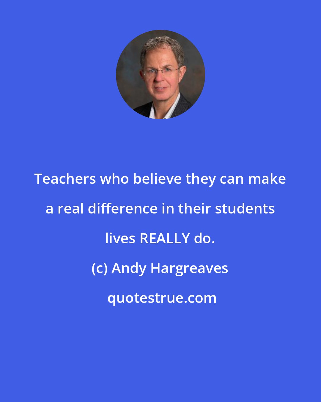 Andy Hargreaves: Teachers who believe they can make a real difference in their students lives REALLY do.