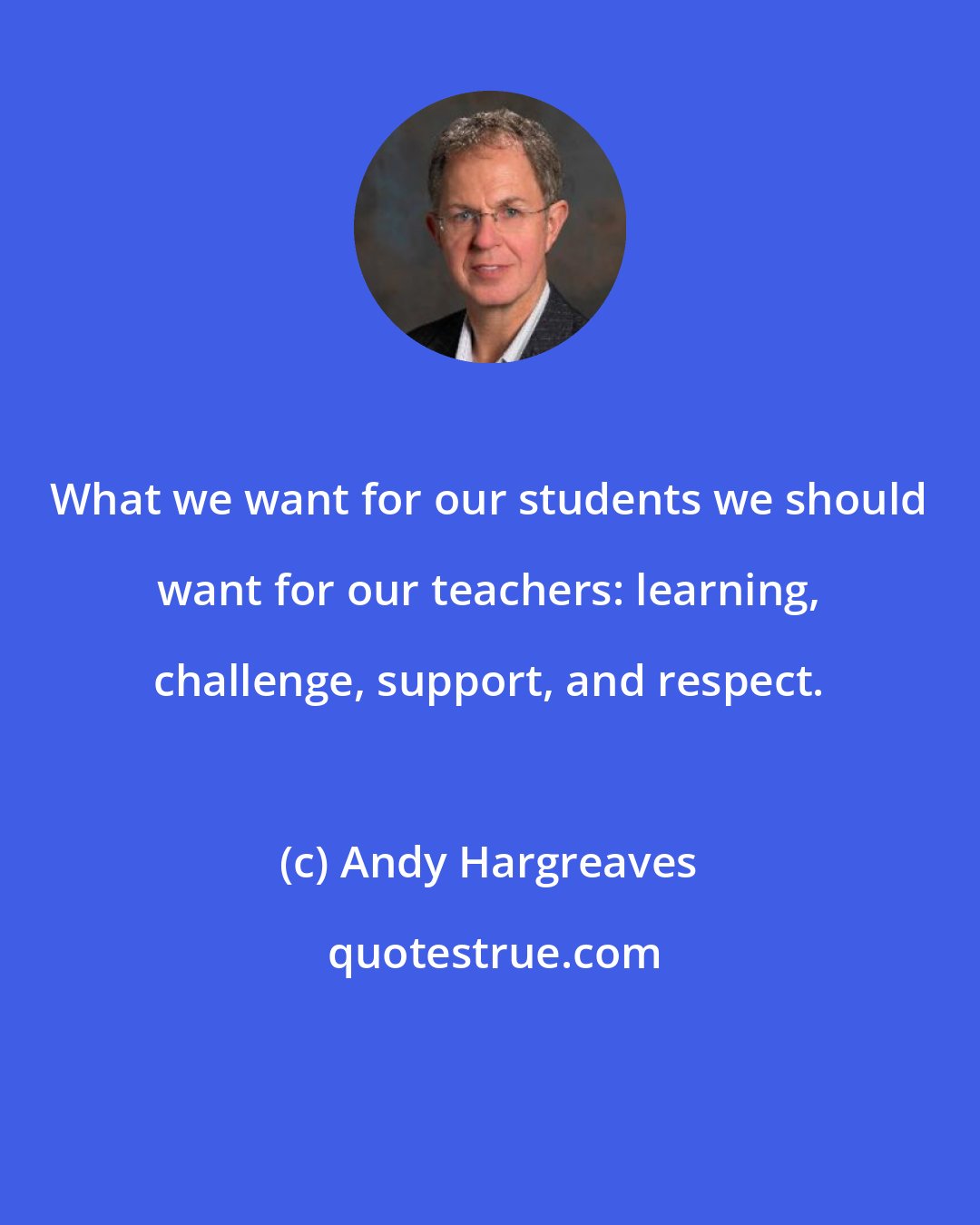 Andy Hargreaves: What we want for our students we should want for our teachers: learning, challenge, support, and respect.