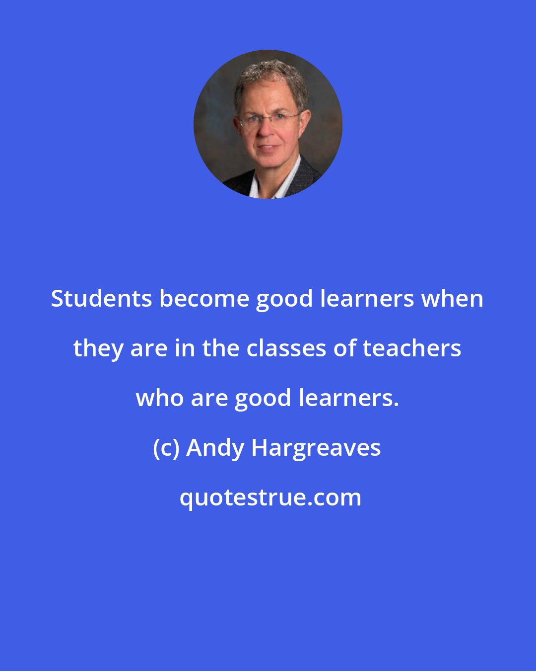 Andy Hargreaves: Students become good learners when they are in the classes of teachers who are good learners.