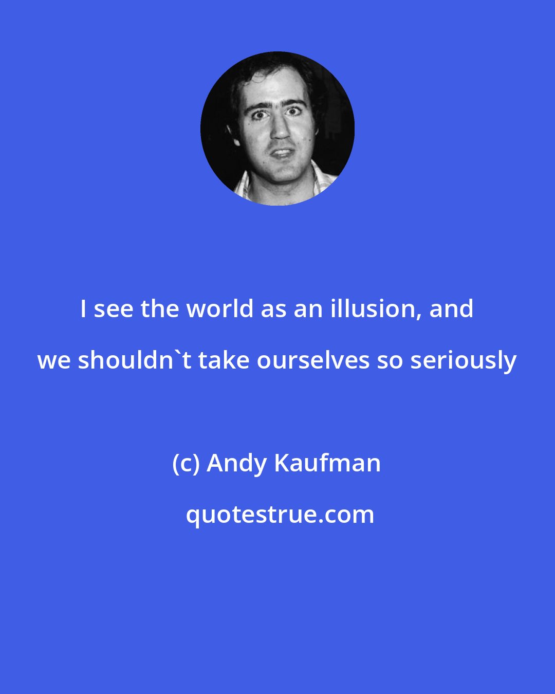 Andy Kaufman: I see the world as an illusion, and we shouldn't take ourselves so seriously