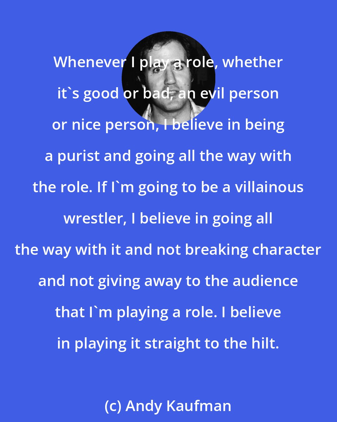Andy Kaufman: Whenever I play a role, whether it's good or bad, an evil person or nice person, I believe in being a purist and going all the way with the role. If I'm going to be a villainous wrestler, I believe in going all the way with it and not breaking character and not giving away to the audience that I'm playing a role. I believe in playing it straight to the hilt.