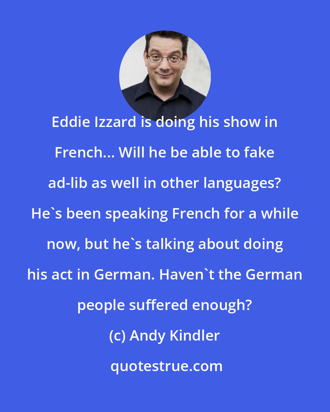 Andy Kindler: Eddie Izzard is doing his show in French... Will he be able to fake ad-lib as well in other languages? He's been speaking French for a while now, but he's talking about doing his act in German. Haven't the German people suffered enough?