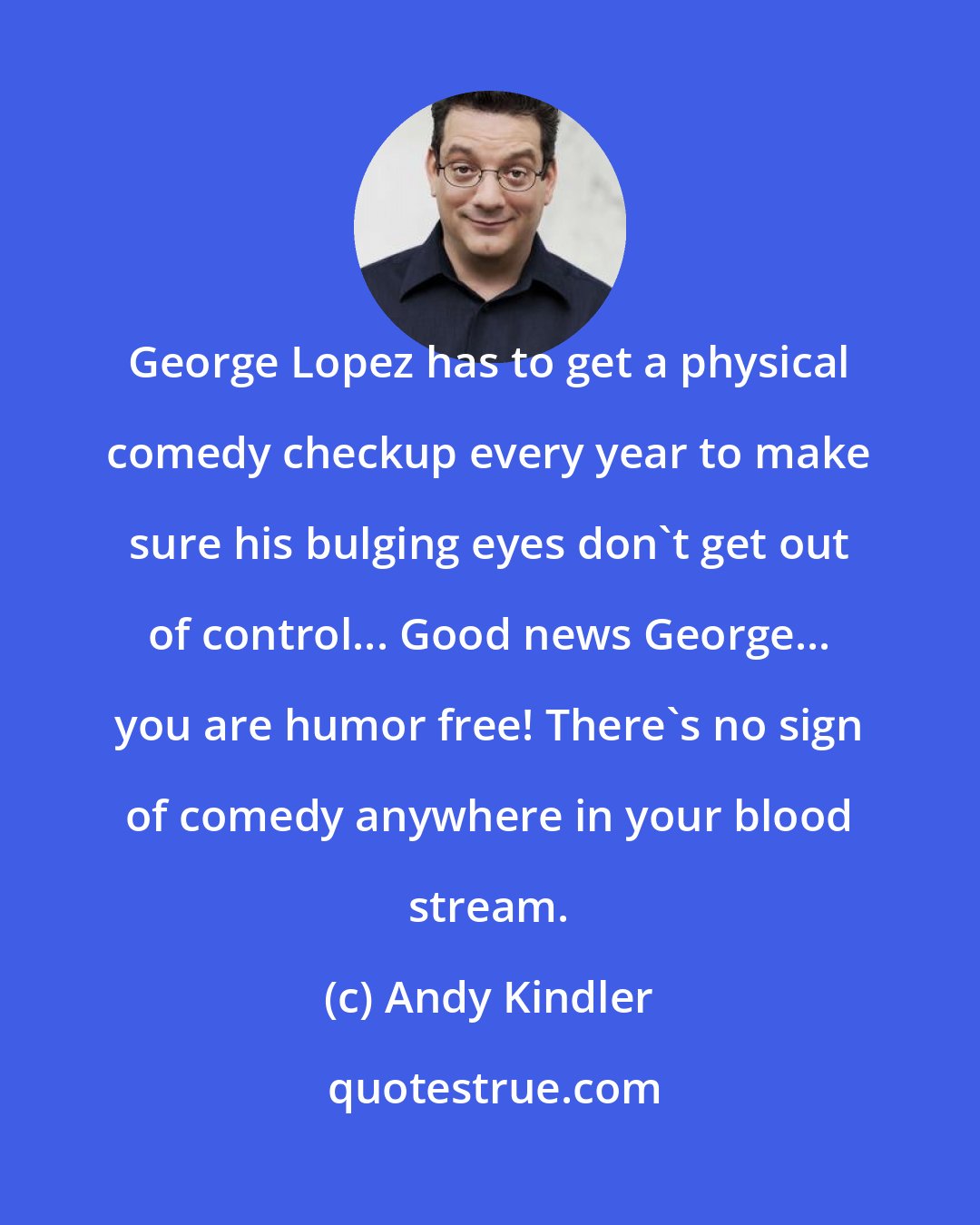 Andy Kindler: George Lopez has to get a physical comedy checkup every year to make sure his bulging eyes don't get out of control... Good news George... you are humor free! There's no sign of comedy anywhere in your blood stream.