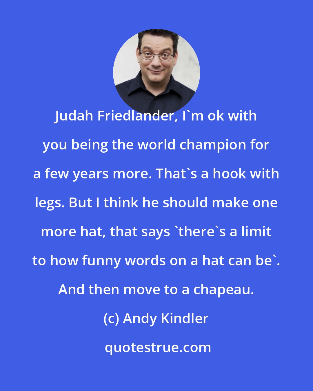 Andy Kindler: Judah Friedlander, I'm ok with you being the world champion for a few years more. That's a hook with legs. But I think he should make one more hat, that says 'there's a limit to how funny words on a hat can be'. And then move to a chapeau.